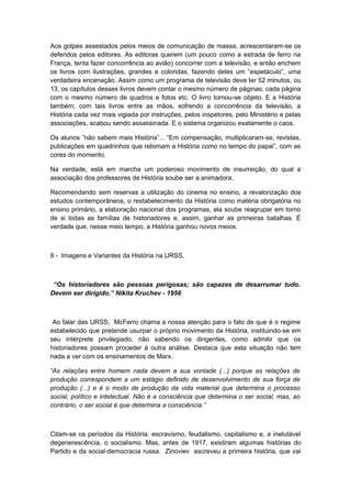 Aos golpes assestados pelos meios de comunicação de massa, acrescentaram-se os
deferidos pelos editores. As editoras querem (um pouco como a estrada de ferro na
França, tenta fazer concorrência ao avião) concorrer com a televisão, e então enchem
os livros com ilustrações, grandes e coloridas, fazendo deles um “espetáculo”, uma
verdadeira encenação. Assim como um programa de televisão deve ter 52 minutos, ou
13, os capítulos desses livros devem contar o mesmo número de páginas, cada página
com o mesmo número de quadros e fotos etc. O livro tornou-se objeto. E a História
também; com tais livros entre as mãos, sofrendo a concorrência da televisão, a
História cada vez mais vigiada por instruções, pelos inspetores, pelo Ministério e pelas
associações, acabou sendo assassinada. E o sistema organizou exatamente o caos.
Os alunos ”não sabem mais História”... “Em compensação, multiplicaram-se, revistas,
publicações em quadrinhos que retomam a História como no tempo do papai”, com as
cores do momento.
Na verdade, está em marcha um poderoso movimento de insurreição, do qual a
associação dos professores de História soube ser a animadora.
Recomendando sem reservas a utilização do cinema no ensino, a revalorização dos
estudos contemporâneos, o restabelecimento da História como matéria obrigatória no
ensino primário, a elaboração nacional dos programas, ela soube reagrupar em torno
de si todas as famílias de historiadores e, assim, ganhar as primeiras batalhas. É
verdade que, nesse meio tempo, a História ganhou novos meios.
8 - Imagens e Variantes da História na URSS,
“Os historiadores são pessoas perigosas; são capazes de desarrumar tudo.
Devem ser dirigido.” Nikita Kruchev - 1956
Ao falar das URSS, McFerro chama a nossa atenção para o fato de que é o regime
estabelecido que pretende usurpar o próprio movimento da História, instituindo-se em
seu intérprete privilegiado, não sabendo os dirigentes, como admitir que os
historiadores possam proceder à outra análise. Destaca que esta situação não tem
nada a ver com os ensinamentos de Marx.
“As relações entre homem nada devem a sua vontade (...) porque as relações de
produção correspondem a um estágio definido de desenvolvimento de sua força de
produção (...) e é o modo de produção da vida material que determina o processo
social, político e intelectual. Não é a consciência que determina o ser social, mas, ao
contrário, o ser social é que determina a consciência.”
Citam-se os períodos da História: escravismo, feudalismo, capitalismo e, a inelutável
degenerescência, o socialismo. Mas, antes de 1917, existiram algumas histórias do
Partido e da social-democracia russa. Zinoviev escreveu a primeira história, que vai
 