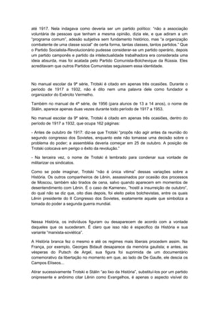 até 1917. Nela indagava como deveria ser um partido político: “não a associação
voluntária de pessoas que tenham a mesma opinião, dizia ele, e que adiram a um
“programa comum”, adesão subjetiva sem fundamento histórico, mas “a organização
combatente de uma classe social” de certa forma, tantas classes, tantos partidos.” Que
o Partido Socialista-Revolucionário pudesse considerar-se um partido operário, depois
um partido camponês e partido da intelectualidade trabalhadora era considerada uma
ideia absurda, mas foi acatada pelo Partido Comunista-Bolchevique da Rússia. Eles
acreditavam que outros Partidos Comunistas seguissem essa identidade.
No manual escolar da 9ª série, Trotski é citado em apenas três ocasiões. Durante o
período de 1917 a 1932, não é dito nem uma palavra dele como fundador e
organizador do Exército Vermelho.
Também no manual de 4ª série, de 1956 (para alunos de 13 a 14 anos), o nome de
Stálin, aparece apenas duas vezes durante todo período de 1917 a 1953.
No manual escolar da 9ª série, Trotski é citado em apenas três ocasiões, dentro do
período de 1917 a 1932, que ocupa 162 páginas:
- Antes de outubro de 1917: diz-se que Trotski “propôs não agir antes da reunião do
segundo congresso dos Sovietes, enquanto este não tomasse uma decisão sobre o
problema do poder; a assembléia deveria começar em 25 de outubro. A posição de
Trotski colocava em perigo o êxito da revolução.”
- Na terceira vez, o nome de Trotski é lembrado para condenar sua vontade de
militarizar os sindicatos.
Como se pode imaginar, Trotski “não é única vitima” dessas variações sobre a
História. Os outros companheiros de Lênin, assassinados por ocasião dos processos
de Moscou, também são tirados de cena, salvo quando aparecem em momentos de
desentendimento com Lênin. É o caso de Kamenev, ”hostil a insurreição de outubro”,
do qual não se diz que, oito dias depois, foi eleito pelos bolchevistas, entre os quais
Lênin presidente do II Congresso dos Sovietes, exatamente aquele que simboliza a
tomada do poder a segunda guerra mundial.
Nessa História, os indivíduos figuram ou desaparecem de acordo com a vontade
daqueles que os sucederam. É claro que isso não é especifico da História e sua
variante “marxista-soviética”.
A História branca fez o mesmo e até os regimes mais liberais procedem assim. Na
França, por exemplo, Georges Bidault desaparece da memória gaulista; e antes, as
vésperas do Putsch de Argel, sua figura foi suprimida de um documentário
comemorativo da libertação no momento em que, ao lado de De Gaulle, ele descia os
Campos Elíseos...
Atirar sucessivamente Trotski e Stálin “ao lixo da História”, substituí-los por um partido
onipresente e anônimo citar Lênin como Evangelhos, é apenas o aspecto visível do
 