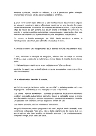 armênias conhecem, também na diáspora, e que é perpetuada pelos asboughs
(menestréis), familiares a todas as comunidades de armênios.
(...) Em 1678, fizeram apelo à Rússia. O Czar libertou metade da Armênia do julgo de
um soberano muçulmano, assim, a Rússia se transforma em terra de asilo. Os czares
tornam-se defensores dos direitos dos armênios em terras otomanas, a aplicação do
artigo do tratado de San Stefano, que davam direito a liberdade dos armênios. No
entanto, o surgiram partidos nacionalistas e revolucionários, preparando a luta pela
libertação da Armênia turca e pela unidade no país, a espera da independência.
Foi fundado o Partido Armenigan, em 1885, dando sequência a outros, o
Hentchaguian e o Dashnak, este último foi o mais ativo de todos.
A Armênia encontrou uma independência de 28 de maio de 1918 a novembro de 1920
O livro, destinado às crianças da emigração, termina com um mapa...da Grande
Armênia, a que se estendia, a muito tempo, do mar Cáspio à Anatólia. Como diz seu
poeta;
(...) “Nós existimos, e existiremos, e nos multiplicaremos” (Baruyr-Sevak);
ou ainda, de acordo com o significado do nome de seu principal movimento político:
“Nós renasceremos”.
10. A História Vista de Perfil: A Polônia,
Na Polônia, o relógio da história política para em 1945: o período posterior mal consta
do programa... é verdade que essa instrução não visa só ao ensino.
Até o filme “ Homem de Mármore” , os filmes que tratavam da atualidade raramente
recebiam aprovação, subvenções e estímulos. Essa é a explicação porque o cinema
polonês encontra refúgio no passado: um passado que serve para relevar o presente.
Um passado, bem entendido, em que as paixões entram em luta.
Mas mesmo ensinar o passado recente não é muito fácil.
“Os país viveram em parte o programa da 8ª série”, explica Josef Olszewski, numa
conferência pedagógica. “para eles, não se trata propriamente de história (...) e os
alunos ouviram falar disso no rádio, na televisão, em casa (...) é preciso enriquecer,
completar, corrigir, o que se diz em casa”.
 