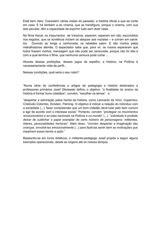 Está bem claro. Coexistem várias visões do passado, a história oficial a que se conta
em casa. E há também a do cinema, que as transfigura, porque o cinema, com sua
arte peculiar, têm a capacidade de exprimir tudo sem dizer nada.
No filme Kanal, os inssurrectos de Varsóvia, esperam, esperam em vão, escondidos
nos esgotos, que os soviéticos iniciem os ataques aos nazistas – e corram em salvá-
los. Ouvindo ao longe a canhonada, os rebeldes saem. E são mortos pelas
metralhadoras alemãs. O espectador sabe que, para vir, os russos esperaram que
todos fossem mortos, mensagem que não pode ser censurada, porque não foi dita e
com a qual termina o filme, que nenhuma censura pode cortar ...
Através dessas proibições, desses jogos de espelho, a história, na Polônia é
necessariamente vista de perfil...
Nessas condições, qual seria o seu rosto?
“Numa série de conferências e artigos de pedagogia e história destinados a
professores primários Josef Olszewski definiu o objetivo: “a finalidade do ensino da
história é formar bons cidadãos”; convém, ”escolher os temas” e
”despertar a admiração pelos heróis da história, como Leonardo da Vinci, Copérnico,
Cristóvão Colombo, Einstein, Fleming. O objetivo é indicar a relação do indivíduo com
a sociedade (...), fazer compreender que um bom cidadão deve lutar pelo bem comum
e agir de acordo com o interesse social.” Portanto, convém “privilegiar os movimentos
revolucionários e as lutas nacionais na Polônia e no mundo” (...) “sobretudo é proibido
deixar de sublinhar o papel exemplar de certo número de personagens: militantes,
líderes, personalidades heróicas”. Além disso, “convém despertar a imaginação das
crianças, envolvê-las emocionalmente (...) para fazê-las sentir bem as motivações que
impeliram esses heróis a ação.”
Baseando-se em livros didáticos, o militante-pedagogo Josef propõe a seguir alguns
exemplos operacionais, desde as origens até os nossos tempos.
 