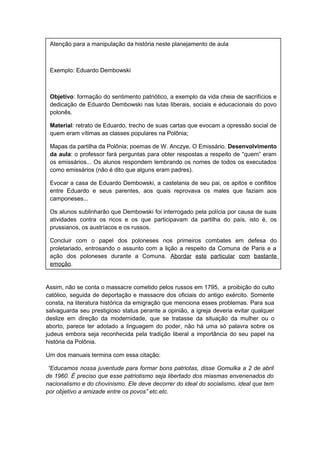 Assim, não se conta o massacre cometido pelos russos em 1795, a proibição do culto
católico, seguida de deportação e massacre dos oficiais do antigo exército. Somente
consta, na literatura histórica da emigração que menciona esses problemas. Para sua
salvaguarda seu prestigioso status perante a opinião, a igreja deveria evitar qualquer
deslize em direção da modernidade, que se tratasse da situação da mulher ou o
aborto, parece ter adotado a linguagem do poder, não há uma só palavra sobre os
judeus embora seja reconhecida pela tradição liberal a importância do seu papel na
história da Polônia.
Um dos manuais termina com essa citação:
“Educamos nossa juventude para formar bons patriotas, disse Gomulka a 2 de abril
de 1960. É preciso que esse patriotismo seja libertado dos miasmas envenenados do
nacionalismo e do chovinismo. Ele deve decorrer do ideal do socialismo, ideal que tem
por objetivo a amizade entre os povos” etc.etc.
Atenção para a manipulação da história neste planejamento de aula
Exemplo: Eduardo Dembowski
Objetivo: formação do sentimento patriótico, a exemplo da vida cheia de sacrifícios e
dedicação de Eduardo Dembowski nas lutas liberais, sociais e educacionais do povo
polonês.
Material: retrato de Eduardo, trecho de suas cartas que evocam a opressão social de
quem eram vítimas as classes populares na Polônia;
Mapas da partilha da Polônia; poemas de W. Anczye, O Emissário. Desenvolvimento
da aula: o professor fará perguntas para obter respostas a respeito de “quem” eram
os emissários... Os alunos respondem lembrando os nomes de todos os executados
como emissários (não é dito que alguns eram padres).
Evocar a casa de Eduardo Dembowski, a castelania de seu pai, os apitos e conflitos
entre Eduardo e seus parentes, aos quais reprovava os males que faziam aos
camponeses...
Os alunos sublinharão que Dembowski foi interrogado pela polícia por causa de suas
atividades contra os ricos e os que participavam da partilha do país, isto é, os
prussianos, os austríacos e os russos.
Concluir com o papel dos poloneses nos primeiros combates em defesa do
proletariado, entrosando o assunto com a lição a respeito da Comuna de Paris e a
ação dos poloneses durante a Comuna. Abordar este particular com bastante
emoção.
 