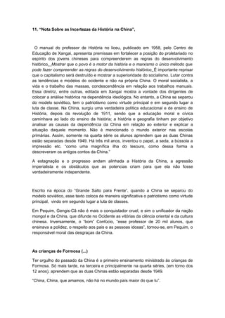 11. “Nota Sobre as Incertezas da História na China”,
O manual do professor de História no liceu, publicado em 1958, pelo Centro de
Educação de Xangai, apresenta premissas em fortalecer a posição do proletariado no
espírito dos jovens chineses para compreenderem as regras do desenvolvimento
histórico. Mostrar que o povo é o motor da história e o marxismo o único método que
pode fazer compreender as regras do desenvolvimento histórico. É importante reprisar
que o capitalismo será destruído e mostrar a superioridade do socialismo. Lutar contra
as tendências e modelos do ocidente e não na própria China. O moral socialista, a
vida e o trabalho das massas, condescendência em relação aos trabalhos manuais.
Essa diretriz, entre outras, editada em Xangai mostra a vontade dos dirigentes de
colocar a análise histórica na dependência ideológica. No entanto, a China se separou
do modelo soviético, tem o patriotismo como virtude principal e em segundo lugar a
luta de classe. Na China, surgiu uma verdadeira política educacional e de ensino de
História, depois da revolução de 1911, sendo que a educação moral e cívica
caminhava ao lado do ensino da história; a história e geografia tinham por objetivo
analisar as causas da dependência da China em relação ao exterior e explicar a
situação daquele momento. Não é mencionado o mundo exterior nas escolas
primárias. Assim, somente na quarta série os alunos aprendem que as duas Chinas
estão separadas desde 1949. Há três mil anos, inventou o papel, a seda, a bússola a
impressão etc. “como uma magnífica ilha do tesouro, como dessa forma a
descreveram os antigos contos da China.”
A estagnação e o progresso andam alinhada a História da China, a agressão
imperialista e os obstáculos que as potencias criam para que ela não fosse
verdadeiramente independente.
Escrito na época do “Grande Salto para Frente”, quando a China se separou do
modelo soviético, esse texto coloca de maneira significativa o patriotismo como virtude
principal, vindo em segundo lugar a luta de classes.
Em Pequim, Gengis-Cã não é mais o conquistador cruel, e sim o unificador da nação
mongol e da China, que difunde no Ocidente as vitórias da ciência oriental e da cultura
chinesa. Inversamente, o “bom” Confúcio, “esse professor de 20 mil alunos, que
ensinava a polidez, o respeito aos pais e as pessoas idosas”, tornou-se, em Pequim, o
responsável moral das desgraças da China.
As crianças de Formosa (...)
Ter orgulho do passado da China é o primeiro ensinamento ministrado às crianças de
Formosa. Só mais tarde, na terceira e principalmente na quarta séries, (em torno dos
12 anos), aprendem que as duas Chinas estão separadas desde 1949.
“China, China, que amamos, não há no mundo país maior do que tu”.
 