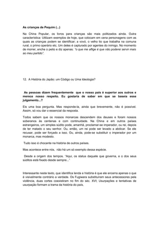 As crianças de Pequim (...)
Na China Popular, os livros para crianças são mais politizados ainda. Outra
característica: Utilizam exemplos de hoje, que colocam em cena personagens com as
quais as crianças podem se identificar; a vovó, o velho tio que trabalha na comuna
rural, o primo operário etc. Um deles é capturado por agentes do inimigo. No momento
de morrer, enche o peito e diz apenas: “o que me aflige é que não poderei servir mais
ao meu partido”.
12. A História do Japão: um Código ou Uma Ideologia?
As pessoas dizem frequentemente que o nosso país é superior aos outros e
merece nosso respeito. Eu gostaria de saber em que se baseia esse
julgamento...?
Eis uma boa pergunta. Mas responde-la, ainda que brevemente, não é possível.
Assim, só vou dar o essencial da resposta.
Todos sabem que os nossos monarcas descendem dos deuses e foram nossos
soberanos às centenas e com continuidade. Na China e em outros países
estrangeiros, um simples súdito pode, amanhã, proclamar-se imperador, ou rei, depois
de ter matado o seu senhor. Ou, então, um rei pode ser levado a abdicar. Se ele
recusar, pode ser forçado a isso. Ou, ainda, pode-se substituir o imperador por um
monarca, mas modesto.
Tudo isso é chocante na história de outros países.
Mas acontece entre nós, não há um só exemplo dessa espécie.
Desde a origem dos tempos. “Aqui, os status daquele que governa, e o dos seus
súditos está fixado desde sempre...”
Interessante neste texto, que identifica lenda e história é que ele encerra apenas o que
é visivelmente contrário a verdade. Os Fugiwara substituíram seus antecessores pela
violência, duas cortes coexistiram no fim do séc. XVI; Usurpações e tentativas de
usurpação formam a trama da história do país,
 