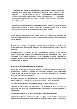 Declaram seus objetivos de ensino de forma muito clara, tanto nas escolas primárias
como na memória popular, a história é associada a outras disciplinas, o que se chama
de kokutai, a visão de que se deve ter da Nação e de seu passado.
“Como a Nação é considerada uma imensa família cujo fundador é o Imperador, ele
deve ser obedecido como um pai, pois os descendentes da família real constituem a
Nação japonesa.”
A História dos príncipes, dos “grandes homens”, no ensino primário se manteve em
grande parte sem modificações, reforçada por outras disciplinas, como a moral e
geografia.
Pierre-François Souyri observa que nas obras históricas referentes a todo período
Meiji, os títulos dos capítulos só apresentam nome dos personagens “bons”, cujas
qualidades morais foram sublinhadas. Os considerados incapazes, déspotas ou
traidores não têm direito a essa honra, mesmo se a narração dos seus feitos ocupe
uma boa parte do capítulo.
Princípio de legitimidade e silêncios da história
As virtudes da abnegação, coragem, lealdade e obstinação são as mais estimadas;
inversamente, o egoísmo, a vaidade e a inveja são os defeitos mais vilipendiados
nessa história. Verifica-se, entretanto, que o exercício dessas virtudes ou desses
vícios não é atribuído inocentemente.
A história ministrada às crianças não tinha somente por objetivo, ensinar lealdade e o
senso de sacrifício. Tinha por função alçar os dirigentes à altura dos Deuses.
Em 1945, depois da bomba atômica e da derrota, o conteúdo modifica-se.
Através da intervenção dos americanos, que controlam o país, os livros são
expurgados dos textos que valorizam o kokutai, o militarismo, as virtudes guerreiras, o
nacionalismo.
Inversamente, exaltam-se os ideais democráticos, o parlamentarismo etc.
Os livros de história não citam mais os mitos de origem, embora continue enraizado na
memória popular através de outras formas de narração, como o teatro no, os contos,
O ensino não tem por função fazer saber o que realmente se passou: “ele tem por
finalidade forjar o patriotismo e identificar a população com a política do seu
imperador (...) Deve-se ensinar as crianças a continuidade da história japonesa,
os feitos gloriosos dos imperadores e a ação dos súditos leais (...) a fim de que
elas conheçam as fases por que passou o país (...) e compreendam o privilégio
de ser japoneses”.
 