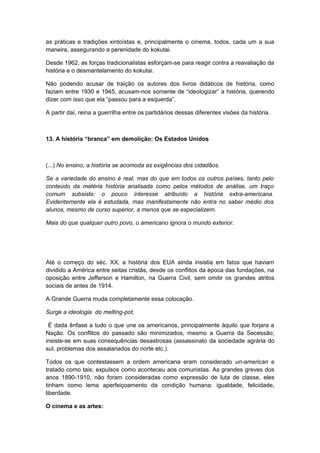 as práticas e tradições xintoístas e, principalmente o cinema, todos, cada um a sua
maneira, assegurando a perenidade do kokutai.
Desde 1962, as forças tradicionalistas esforçam-se para reagir contra a reavaliação da
história e o desmantelamento do kokutai.
Não podendo acusar de traição os autores dos livros didáticos de história, como
faziam entre 1930 e 1945, acusam-nos somente de “ideologizar” a história, querendo
dizer com isso que ela “passou para a esquerda”.
A partir daí, reina a guerrilha entre os partidários dessas diferentes visões da história.
13. A história “branca” em demolição: Os Estados Unidos
(...) No ensino, a história se acomoda as exigências dos cidadãos.
Se a variedade do ensino é real, mas do que em todos os outros países, tanto pelo
conteúdo da matéria história analisada como pelos métodos de análise, um traço
comum subsiste: o pouco interesse atribuído a história extra-americana.
Evidentemente ela é estudada, mas manifestamente não entra no saber médio dos
alunos, mesmo de curso superior, a menos que se especializem.
Mais do que qualquer outro povo, o americano ignora o mundo exterior.
Até o começo do séc. XX, a história dos EUA ainda insistia em fatos que haviam
dividido a América entre seitas cristãs, desde os conflitos da época das fundações, na
oposição entre Jefferson e Hamilton, na Guerra Civil, sem omitir os grandes atritos
sociais de antes de 1914.
A Grande Guerra muda completamente essa colocação.
Surge a ideologia do melting-pot,
É dada ênfase a tudo o que une os americanos, principalmente àquilo que forjara a
Nação. Os conflitos do passado são minimizados, mesmo a Guerra da Secessão;
insiste-se em suas consequências desastrosas (assassinato da sociedade agrária do
sul, problemas dos assalariados do norte etc.).
Todos os que contestassem a ordem americana eram considerado un-american e
tratado como tais; expulsos como aconteceu aos comunistas. As grandes greves dos
anos 1890-1910, não foram consideradas como expressão de luta de classe, eles
tinham como lema aperfeiçoamento da condição humana: igualdade, felicidade,
liberdade.
O cinema e as artes:
 