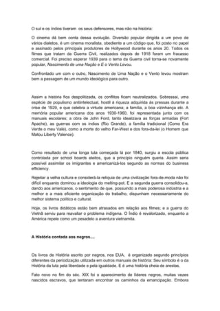 O sul e os índios tiveram os seus defensores, mas não na história:
O cinema dá bem conta dessa evolução. Diversão popular dirigida a um povo de
vários dialetos, é um cinema moralista, obediente a um código que, foi posto no papel
e assinado pelos principais produtores de Hollywood durante os anos 20. Todos os
filmes que tratam da Guerra Civil, realizados depois de 1918 foram um fracasso
comercial. Foi preciso esperar 1939 para o tema da Guerra civil torna-se novamente
popular, Nascimento de uma Nação e E o Vento Levou.
Confrontado um com o outro, Nascimento de Uma Nação e o Vento levou mostram
bem a passagem de um mundo ideológico para outro.
Assim a história fica despolitizada, os conflitos ficam neutralizados. Sobressai, uma
espécie de populismo antiintelectual, hostil à riqueza adquirida às pressas durante a
crise de 1929, e que celebra a virtude americana; a família, a boa vizinhança etc. A
memória popular americana dos anos 1930-1960, foi representada junto com os
manuais escolares; a obra de John Ford, tanto idealizava as forças armadas (Fort
Apache), as guerras com os índios (Rio Grande), a família tradicional (Como Era
Verde o meu Vale), como a morte do velho Far-West e dos fora-da-lei (o Homem que
Matou Liberty Valence).
Como resultado de uma longa luta começada lá por 1840, surgiu a escola pública
controlada por school boards eleitos, que a princípio ninguém queria. Assim seria
possível assimilar os imigrantes e americanizá-los segundo as normas do business
efficiency.
Rejeitar a velha cultura e considerá-la relíquia de uma civilização fora-de-moda não foi
difícil enquanto dominou a ideologia do melting-pot. E a segunda guerra consolidou-a,
dando aos americanos, o sentimento de que, possuindo a mais poderosa indústria e a
melhor e a mais eficiente organização do trabalho, dispunham necessariamente do
melhor sistema político e cultural.
Hoje, os livros didáticos estão bem atrasados em relação aos filmes; e a guerra do
Vietnã serviu para reavaliar o problema indígena. O Índio é revalorizado, enquanto a
América repele como um pesadelo a aventura vietnamita.
A História contada aos negros....
Os livros de História escrito por negros, nos EUA, é organizado segundo princípios
diferentes da periodização utilizada em outros manuais de história: Seu símbolo é o da
História da luta pela liberdade e pela igualdade. E é uma história cheia de arestas.
Fato novo no fim do séc. XIX foi o aparecimento de líderes negros, muitas vezes
nascidos escravos, que tentaram encontrar os caminhos da emancipação. Embora
 