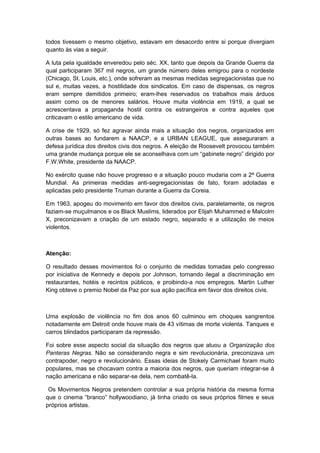 todos tivessem o mesmo objetivo, estavam em desacordo entre si porque divergiam
quanto às vias a seguir.
A luta pela igualdade enveredou pelo séc. XX, tanto que depois da Grande Guerra da
qual participaram 367 mil negros, um grande número deles emigrou para o nordeste
(Chicago, St. Louis, etc.), onde sofreram as mesmas medidas segregacionistas que no
sul e, muitas vezes, a hostilidade dos sindicatos. Em caso de dispensas, os negros
eram sempre demitidos primeiro; eram-lhes reservados os trabalhos mais árduos
assim como os de menores salários. Houve muita violência em 1919, a qual se
acrescentava a propaganda hostil contra os estrangeiros e contra aqueles que
criticavam o estilo americano de vida.
A crise de 1929, só fez agravar ainda mais a situação dos negros, organizados em
outras bases ao fundarem a NAACP, e a URBAN LEAGUE, que asseguraram a
defesa jurídica dos direitos civis dos negros. A eleição de Roosevelt provocou também
uma grande mudança porque ele se aconselhava com um “gabinete negro” dirigido por
F.W.White, presidente da NAACP.
No exército quase não houve progresso e a situação pouco mudaria com a 2ª Guerra
Mundial. As primeiras medidas anti-segregacionistas de fato, foram adotadas e
aplicadas pelo presidente Truman durante a Guerra da Coreia.
Em 1963, apogeu do movimento em favor dos direitos civis, paralelamente, os negros
faziam-se muçulmanos e os Black Muslims, liderados por Elijah Muhammed e Malcolm
X, preconizavam a criação de um estado negro, separado e a utilização de meios
violentos.
Atenção:
O resultado desses movimentos foi o conjunto de medidas tomadas pelo congresso
por iniciativa de Kennedy e depois por Johnson, tornando ilegal a discriminação em
restaurantes, hotéis e recintos públicos, e proibindo-a nos empregos. Martin Luther
King obteve o premio Nobel da Paz por sua ação pacífica em favor dos direitos civis.
Uma explosão de violência no fim dos anos 60 culminou em choques sangrentos
notadamente em Detroit onde houve mais de 43 vítimas de morte violenta. Tanques e
carros blindados participaram da repressão.
Foi sobre esse aspecto social da situação dos negros que atuou a Organização dos
Panteras Negras. Não se considerando negra e sim revolucionária, preconizava um
contrapoder, negro e revolucionário. Essas ideias de Stokely Carmichael foram muito
populares, mas se chocavam contra a maioria dos negros, que queriam integrar-se à
nação americana e não separar-se dela, nem combatê-la.
Os Movimentos Negros pretendem controlar a sua própria história da mesma forma
que o cinema “branco” hollywoodiano, já tinha criado os seus próprios filmes e seus
próprios artistas.
 