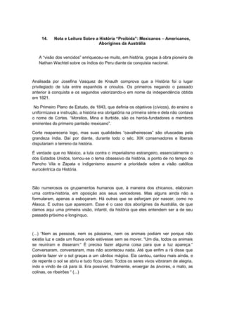 14. Nota e Leitura Sobre a História “Proibida”: Mexicanos – Americanos,
Aborígines da Austrália
A “visão dos vencidos” enriqueceu-se muito, em história, graças à obra pioneira de
Nathan Wachtel sobre os índios do Peru diante da conquista nacional.
Analisada por Josefina Vasquez de Knauth comprova que a História foi o lugar
privilegiado de luta entre espanhóis e crioulos. Os primeiros negando o passado
anterior à conquista e os segundos valorizando-o em nome da independência obtida
em 1821.
No Primeiro Plano de Estudo, de 1843, que definia os objetivos (cívicos), do ensino e
uniformizava a instrução, a história era obrigatória na primeira série e dela não contava
o nome de Cortes. “Morellos, Mina e Iturbide, são os heróis-fundadores e membros
eminentes do primeiro panteão mexicano”.
Corte reapareceria logo, mas suas qualidades “cavalheirescas” são ofuscadas pela
grandeza índia. Daí por diante, durante todo o séc. XIX conservadores e liberais
disputariam o terreno da história.
É verdade que no México, a luta contra o imperialismo estrangeiro, essencialmente o
dos Estados Unidos, tornou-se o tema obsessivo da história, a ponto de no tempo de
Pancho Vila e Zapata o indigenismo assumir a prioridade sobre a visão católica
eurocêntrica da História.
São numerosos os grupamentos humanos que, à maneira dos chicanos, elaboram
uma contra-história, em oposição aos seus vencedores. Mas alguns ainda não a
formularam, apenas a esboçaram. Há outras que se esforçam por nascer, como no
Alasca. E outras que aparecem. Esse é o caso dos aborígines da Austrália, de que
damos aqui uma primeira visão, infantil, da história que eles entendem ser a de seu
passado próximo e longínquo.
(...) “Nem as pessoas, nem os pássaros, nem os animais podiam ver porque não
existia luz e cada um ficava onde estivesse sem se mover. “Um dia, todos os animais
se reuniram e disseram:” É preciso fazer alguma coisa para que a luz apareça.”
Conversaram, conversaram, mas não aconteceu nada. Até que enfim a rã disse que
poderia fazer vir o sol graças a um cântico mágico. Ela cantou, cantou mais ainda, e
de repente o sol se abriu e tudo ficou claro. Todos os seres vivos vibraram de alegria,
indo e vindo de cá para lá. Era possível, finalmente, enxergar às árvores, o mato, as
colinas, os ribeirões “ (...)
 