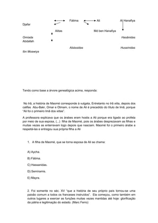 Fátima Ali Al Hanafiya
Djafar
Alitas Md ben Hanafiya
Omíada Hasânidas
Abdallah
Abássidas Husaínidas
Ibn Moawiya
Tendo como base a árvore genealógica acima, responda:
No Irã, a história de Maomé corresponde à vulgata, Entretanto no Irã xiita, depois dos
califas Abu-Bakr, Omar e Otmam, o nome de Ali é precedido do título de Imã, porque
“Ali foi o primeiro Imã dos xiitas”.
A professora explicava que os árabes eram hostis a Ali porque era ligado ao profeta
por meio de sua esposa, (...) filha de Maomé, pois os árabes desprezavam as filhas e
muitas vezes as enterravam logo depois que nasciam. Maomé foi o primeiro árabe a
respeitá-las e entregou sua própria filha a Ali
1. A filha de Maomé, que se torna esposa de Ali se chama:
A) Aycha.
B) Fátima.
C) Hassanidas.
D) Semíramis.
E) Mayra.
2. Foi somente no séc. XV “que a história de seu próprio país tornou-se uma
paixão comum a todos os franceses instruídos”. Ela começou, como também em
outros lugares a exercer as funções muitas vezes mantidas até hoje: glorificação
da pátria e legitimação do estado. (Marc Ferro)
 