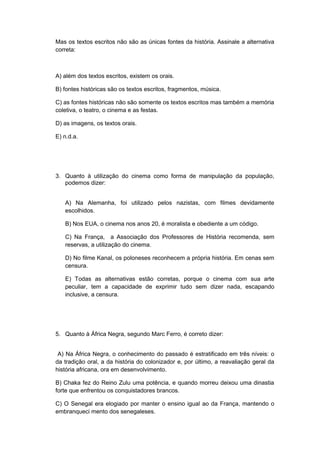 Mas os textos escritos não são as únicas fontes da história. Assinale a alternativa
correta:
A) além dos textos escritos, existem os orais.
B) fontes históricas são os textos escritos, fragmentos, música.
C) as fontes históricas não são somente os textos escritos mas também a memória
coletiva, o teatro, o cinema e as festas.
D) as imagens, os textos orais.
E) n.d.a.
3. Quanto à utilização do cinema como forma de manipulação da população,
podemos dizer:
A) Na Alemanha, foi utilizado pelos nazistas, com filmes devidamente
escolhidos.
B) Nos EUA, o cinema nos anos 20, é moralista e obediente a um código.
C) Na França, a Associação dos Professores de História recomenda, sem
reservas, a utilização do cinema.
D) No filme Kanal, os poloneses reconhecem a própria história. Em cenas sem
censura.
E) Todas as alternativas estão corretas, porque o cinema com sua arte
peculiar, tem a capacidade de exprimir tudo sem dizer nada, escapando
inclusive, a censura.
5. Quanto à África Negra, segundo Marc Ferro, é correto dizer:
A) Na África Negra, o conhecimento do passado é estratificado em três níveis: o
da tradição oral, a da história do colonizador e, por último, a reavaliação geral da
história africana, ora em desenvolvimento.
B) Chaka fez do Reino Zulu uma potência, e quando morreu deixou uma dinastia
forte que enfrentou os conquistadores brancos.
C) O Senegal era elogiado por manter o ensino igual ao da França, mantendo o
embranqueci mento dos senegaleses.
 