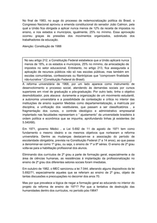 No final de 1983, no auge do processo de redemocratização política do Brasil, o
Congresso Nacional aprovou a emenda constitucional do senador João Calmon, pela
qual a União fica obrigada a aplicar nunca menos de 12% da receita de impostos no
ensino, e nos estados e municípios, igualmente, 25% no mínimo. Essa aprovação
ocorreu graças às pressões dos movimentos organizados, sobretudo dos
trabalhadores da educação.
Atenção: Constitução de 1988
A reforma universitária de 1968, por um lado aparece como instrumento de
desenvolvimento e processo social, atendendo às demandas sociais por cursos
superiores em nível de graduação e pós-graduação. Por outro lado, tinha o objetivo
desmobilizador, pois atacava duramente a organização de um movimento estudantil,
a autonomia universitária e a possibilidade de contestação e crítica no interior das
instituições de ensino superior Medidas como departamentalização, a matrícula por
disciplina, a unificação dos vestibulares, que passam a ser classificatórios , a
fragmentação dos cursos, o controle ideológico e administrativo empresarial
implantado nas faculdades representam o “ ajustamento” da universidade brasileira à
ordem política e econômica que se impunha, aprofundando linhas já existentes (lei
5.540/68).
Em 1971, governo Médici , a Lei 5.692 de 11 de agosto de 1971 tem como
fundamento o mesmo ideário e os mesmos objetivos que nortearam a reforma
universitária. Dentre as mudanças destacam-se a associação do período de
escolaridade obrigatória, prevista na Constituição Federal (7 a 14 anos), ao que passa
a denominar-se como 1º grau, ou seja, o ensino de 1ª a 8ª séries. O ensino de 2º grau
volta-se para a habilitação profissional dos alunos.
Eliminando dos currículos de 2º grau a parte de formação geral, especialmente a da
área de ciências humanas, as resistências à implantação da profissionalização no
ensino de 2º grau dos diferentes setores sociais foram imediatas.
Em outubro de 1982, o MEC sancionou a lei 7.044, alterando alguns dispositivos da lei
5.692/71, especialmente aqueles que se referiam ao ensino de 2º grau, objeto de
tantas discussões e preocupações no decorrer dos anos 70.
Mas por que prevalece a lógica de negar a formação geral ao educando no interior do
projeto da reforma de ensino de 1971? Por que a tentativa de destruição das
humanidades dentro dos currículos, no período pós-1964?
No seu artigo 212, a Constituição Federal estabelece que a União aplicará nunca
menos de 18%, e os estados e municípios, 25% no mínimo, da arrecadação de
impostos no setor educacional. Entretanto, no artigo 213, fica assegurada a
aplicação de recursos públicos não só nas escolas públicas, mas também em
escolas comunitárias, confessionais ou filantrópicas que “comprovem finalidade
não-lucrativa “ (Constituição Federal do Brasil).
 