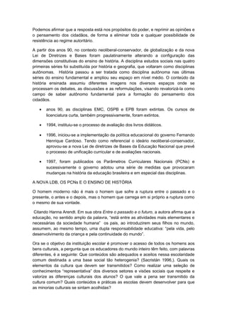 Podemos afirmar que a resposta está nos propósitos do poder, e reprimir as opiniões e
o pensamento dos cidadãos, de forma a eliminar toda e qualquer possibilidade de
resistência ao regime autoritário.
A partir dos anos 90, no contexto neoliberal-conservador, de globalização e da nova
Lei de Diretrizes e Bases foram paulatinamente alterando a configuração das
dimensões constitutivas do ensino de história. A disciplina estudos sociais nas quatro
primeiras séries foi substituída por história e geografia, que voltaram como disciplinas
autônomas. História passou a ser tratada como disciplina autônoma nas últimas
séries do ensino fundamental e ampliou seu espaço em nível médio. O conteúdo da
história ensinada assumiu diferentes imagens nos diversos espaços onde se
processam os debates, as discussões e as reformulações, visando revalorizá-la como
campo de saber autônomo fundamental para a formação do pensamento dos
cidadãos.
• anos 90, as disciplinas EMC, OSPB e EPB foram extintas. Os cursos de
licenciatura curta, também progressivamente, foram extintos.
• 1994, instituiu-se o processo de avaliação dos livros didáticos.
• 1996, iniciou-se a implementação da política educacional do governo Fernando
Henrique Cardoso. Tendo como referencial o ideário neoliberal-conservador,
aprovou-se a nova Lei de diretrizes de Bases da Educação Nacional que prevê
o processo de unificação curricular e de avaliações nacionais.
• 1997, foram publicados os Parâmetros Curriculares Nacionais (PCNs) e
sucessivamente o governo adotou uma série de medidas que provocaram
mudanças na história da educação brasileira e em especial das disciplinas.
A NOVA LDB, OS PCNs E O ENSINO DE HISTÓRIA
O homem moderno não é mais o homem que sofre a ruptura entre o passado e o
presente, o antes e o depois, mas o homem que carrega em si próprio a ruptura como
o mesmo de sua vontade.
Citando Hanna Arendt. Em sua obra Entre o passado e o futuro, a autora afirma que a
educação, no sentido amplo da palavra, “está entre as atividades mais elementares e
necessárias da sociedade humana” os pais, ao introduzirem seus filhos no mundo,
assumem, ao mesmo tempo, uma dupla responsabilidade educativa: “pela vida, pelo
desenvolvimento da criança e pela continuidade do mundo”.
Ora se o objetivo da instituição escolar é promover o acesso de todos os homens aos
bens culturais, a pergunta que os educadores do mundo inteiro têm feito, com palavras
diferentes, é a seguinte: Que conteúdos são adequados e aceitos nessa escolaridade
comum destinada a uma base social tão heterogenia? (Sacristán 1996,). Quais os
elementos da cultura que devem ser transmitidos? Como realizar uma seleção de
conhecimentos “representativa” dos diversos setores e visões sociais que respeite e
valorize as diferenças culturais dos alunos? O que vale a pena ser transmitido da
cultura comum? Quais conteúdos e práticas as escolas devem desenvolver para que
as minorias culturais se sintam acolhidas?
 