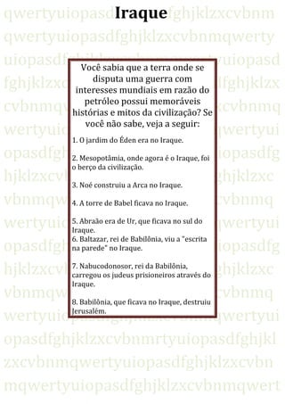qwertyuiopasdIraquefghjklzxcvbnm
qwertyuiopasdfghjklzxcvbnmqwerty
uiopasdfghjklzxcvbnmqwertyuiopasd
fghjklzxcvbnmqwertyuiopasdfghjklzx
cvbnmqwertyuiopasdfghjklzxcvbnmq
wertyuiopasdfghjklzxcvbnmqwertyui
opasdfghjklzxcvbnmqwertyuiopasdfg
hjklzxcvbnmqwertyuiopasdfghjklzxc
vbnmqwertyuiopasdfghjklzxcvbnmq
wertyuiopasdfghjklzxcvbnmqwertyui
opasdfghjklzxcvbnmqwertyuiopasdfg
hjklzxcvbnmqwertyuiopasdfghjklzxc
vbnmqwertyuiopasdfghjklzxcvbnmq
wertyuiopasdfghjklzxcvbnmqwertyui
opasdfghjklzxcvbnmrtyuiopasdfghjkl
zxcvbnmqwertyuiopasdfghjklzxcvbn
mqwertyuiopasdfghjklzxcvbnmqwert
Você sabia que a terra onde se
disputa uma guerra com
interesses mundiais em razão do
petróleo possui memoráveis
histórias e mitos da civilização? Se
você não sabe, veja a seguir:
1. O jardim do Éden era no Iraque.
2. Mesopotâmia, onde agora é o Iraque, foi
o berço da civilização.
3. Noé construiu a Arca no Iraque.
4. A torre de Babel ficava no Iraque.
5. Abraão era de Ur, que ficava no sul do
Iraque.
6. Baltazar, rei de Babilônia, viu a "escrita
na parede" no Iraque.
7. Nabucodonosor, rei da Babilônia,
carregou os judeus prisioneiros através do
Iraque.
8. Babilônia, que ficava no Iraque, destruiu
Jerusalém.
 