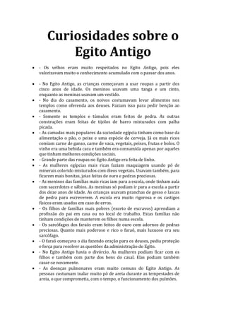 Curiosidades sobre o
Egito Antigo
- Os velhos eram muito respeitados no Egito Antigo, pois eles
valorizavam muito o conhecimento acumulado com o passar dos anos.
- No Egito Antigo, as crianças começavam a usar roupas a partir dos
cinco anos de idade. Os meninos usavam uma tanga e um cinto,
enquanto as meninas usavam um vestido.
- No dia do casamento, os noivos costumavam levar alimentos nos
templos como oferenda aos deuses. Faziam isso para pedir benção ao
casamento.
- Somente os templos e túmulos eram feitos de pedra. As outras
construções eram feitas de tijolos de barro misturados com palha
picada.
- As camadas mais populares da sociedade egípcia tinham como base da
alimentação o pão, o peixe e uma espécie de cerveja. Já os mais ricos
comiam carne de ganso, carne de vaca, vegetais, peixes, frutas e bolos. O
vinho era uma bebida cara e também era consumida apenas por aqueles
que tinham melhores condições sociais.
- Grande parte das roupas no Egito Antigo era feita de linho.
- As mulheres egípcias mais ricas faziam maquiagem usando pó de
minerais colorido misturados com óleos vegetais. Usavam também, para
ficarem mais bonitas, joias feitas de ouro e pedras preciosas.
- As meninos das famílias mais ricas iam para a escola, onde tinham aula
com sacerdotes e sábios. As meninas só podiam ir para a escola a partir
dos doze anos de idade. As crianças usavam pranchas de gesso e lascas
de pedra para escreverem. A escola era muito rigorosa e os castigos
físicos eram usados em caso de erros.
- Os filhos de famílias mais pobres (exceto de escravos) aprendiam a
profissão do pai em casa ou no local de trabalho. Estas famílias não
tinham condições de manterem os filhos numa escola.
- Os sarcófagos dos faraós eram feitos de ouro com adornos de pedras
preciosas. Quanto mais poderoso e rico o faraó, mais luxuoso era seu
sarcófago.
- O faraó começava o dia fazendo oração para os deuses, pedia proteção
e força para resolver as questões da administração do Egito.
- No Egito Antigo havia o divórcio. As mulheres podiam ficar com os
filhos e também com parte dos bens do casal. Elas podiam também
casar-se novamente.
- As doenças pulmonares eram muito comuns do Egito Antigo. As
pessoas costumam inalar muito pó de areia durante as tempestades de
areia, o que comprometia, com o tempo, o funcionamento dos pulmões.
 