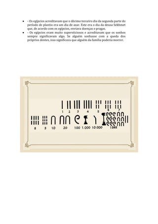 - Os egípcios acreditavam que o décimo terceiro dia da segunda parte do
período de plantio era um dia de azar. Este era o dia da deusa Sekhmet
que, de acordo com os egípcios, enviava doenças e pragas.
- Os egípcios eram muito supersticiosos e acreditavam que os sonhos
sempre significavam algo. Se alguém sonhasse com a queda dos
próprios dentes, isso significava que alguém da família poderia morrer.
 