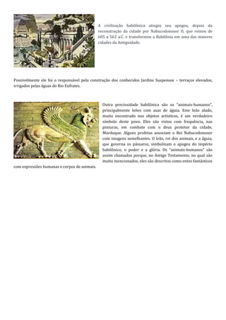 A civilização babilônica atingiu seu apogeu, depois da
reconstrução da cidade por Nabucodonosor II, que reinou de
605 a 562 a.C. e transformou a Babilônia em uma das maiores
cidades da Antiguidade.
Possivelmente ele foi o responsável pela construção dos conhecidos Jardins Suspensos – terraços elevados,
irrigados pelas águas do Rio Eufrates.
Outra preciosidade babilônica são os “animais-humanos”,
principalmente leões com asas de águia. Este leão alado,
muito encontrado nos objetos artísticos, é um verdadeiro
símbolo deste povo. Eles são vistos com frequência, nas
pinturas, em combate com o deus protetor da cidade,
Marduque. Alguns profetas associam o Rei Nabucodonosor
com imagens semelhantes. O leão, rei dos animais, e a águia,
que governa os pássaros, simbolizam o apogeu do império
babilônico, o poder e a glória. Os “animais-humanos” são
assim chamados porque, no Antigo Testamento, no qual são
muito mencionados, eles são descritos como entes fantásticos
com expressões humanas e corpos de animais.
 