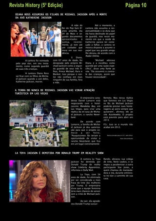 DIANA ROSS ASSUMIRÁ OS FILHOS DE MICHAEL JACKSON APÓS A MORTE
DA AVÓ KATHERINE JACKSON


                                                     A mãe do                 Até o momento, a
                                            Rei do Pop fará 81      cantora não assumiu a res-
                                            anos amanhã, dia        ponsabilidade e se dizia que
                                            04 de Maio e se-        ela havia declinado do papel
                                            gundo documentos        de guardiã, mas neste mo-
                                            apresentados      à     mento em que a saúde de
                                            Justiça,   recente-     Katherine parece ter come-
                                            mente, já tem até       çado a falhar, a cantora se
                                            um cuidador que         mostra disposta a assumir o
                                            mora em sua resi-       papel que seu grande amigo
                                            dência.                 lhe deixou, de acordo com o
                                                                    Radar Online.
                                                      E   Diana,
         A cantora foi nomeada      com 67 anos de idade, foi                  “Michael adorava
pelo pop star, em seu testa-        designada pelo próprio Mi-      Diana e a escolheu como
mento, como segunda guardiã         chael Jackson como a segun-     guardiã por uma razão espe-
de suas três crianças.              da guardiã de seus três fi-     cifica”, disse uma fonte ao
                                    lhos, Prince Michael, Paris e   site. “Ela assumirá o contro-
           A cantora Diana Ross     Blanket. Isso porque o can-     le das crianças, assim que
vai ficar com os filhos de Micha-   tor não confiava em mais        houver necessidade”.
el Jackson quando a avó deles,      ninguém de sua família, fora
Katherine Jackson, morrer.          a mãe.


A TERRA DO NUNCA DE MICHAEL JACKSON VAI VIRAR ATRAÇÃO
TURÍSTICA EM LAS VEGAS
                                                              O empresário cana-     Remoto. Mas nessa réplica
                                                     dense Daniel Lamarre está       que faremos em Las Vegas
                                                     negociando com o hotel-         os fãs de Michael Jackson
                                                     cassino Mandalay Bay, em        poderão prestar suas home-
                                                     Las Vegas, para criar uma       nagens ao astro sempre que
                                                     réplica da ex-casa de Micha-    quiserem”, afirmou ele ao
                                                     el Jackson, o rancho Never-     site Aceshowbiz. O projeto
                                                     land.                           está previsto para abrir em
                                                                                     2013.
                                                              De acordo com
                                                     Lamarre, a família de Micha-    P.S.: Isso se o mundo não
                                                     el Jackson já deu autoriza-     acabar em 2012.
                                                     ção para que o projeto co-
                                                     mece     a    ser     feito.
                                                     “Pouquíssimos fãs teriam a          Noticia enviada para a K.S.C. pelo Orkut.

                                                     oportunidade de visitar o                               Autor desconhecido

                                                     rancho Neverland, que fica
                                                     em um lugar extremamente



LA TOYA JACKSON É DEMITIDA POR DONALD TRUMP EM REALITY SHOW

                                                             A cantora La Toya       Rando, abraçou sua colega
                                                     Jackson foi demitida por        de time, Nene Leakes, e se
                                                     Donald Trump do reality         negou a parabenizar a outra
                                                     show Celebrity Apprentice,      participante Star Jones, a
                                                     informou o Daily Mail.          quem chamou de manipula-
                                                                                     dora e má, durante entrevis-
                                                              La Toya, com 54
                                                                                     ta no táxi a caminho de sua
                                                     anos de idade, foi eliminada
                                                                                     casa.
                                                     por ser considerada a mais
                                                     fraca do time das mulheres
                                                     por Trump. O empresário
                                                     disse que a equipe feminina
                                                     teria mais chances de vencer
                                                     sem a irmã de Michael Jack-
                                                     son.

                                                             Ao sair, ela agrade-
                                                     ceu Donald Trump sussur-
 