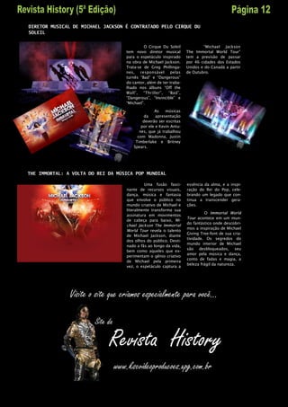 DIRETOR MUSICAL DE MICHAEL JACKSON É CONTRATADO PELO CIRQUE DU
SOLEIL


                                            O Cirque Du Soleil             “Michael Jackson
                                   tem novo diretor musical        The Immortal World Tour”
                                   para o espetáculo inspirado     tem a previsão de passar
                                   na obra de Michael Jackson.     por 46 cidades dos Estados
                                   Trata-se de Greg Phillinga-     Unidos e do Canadá a partir
                                   nes, responsável pelas          de Outubro.
                                   turnês “Bad” e “Dangerous”
                                   do cantor, além de ter traba-
                                   lhado nos álbuns “Off the
                                   Wall”, “Thriller”, “Bad”,
                                   “Dangerous”, “Invincible” e
                                   “Michael”.

                                                  As    músicas
                                            da     apresentação
                                            deverão ser escritas
                                           por ele e Kevin Antu-
                                          nes, que já trabalhou
                                         com Madonna, Justin
                                        Timberlake e Britney
                                       Spears.




THE IMMORTAL: A VOLTA DO REI DA MÚSICA POP MUNDIAL

                                            Uma fusão fasci-       essência da alma, e a inspi-
                                   nante de recursos visuais,      ração do Rei do Pop, cele-
                                   dança, música e fantasia        brando um legado que con-
                                   que envolve o público no        tinua a transcender gera-
                                   mundo criativo de Michael e     ções.
                                   literalmente transforma sua
                                                                            O Immortal World
                                   assinatura em movimentos
                                                                   Tour acontece em um mun-
                                   de cabeça para baixo, Mi-
                                                                   do fantástico onde descobri-
                                   chael Jackson The Immortal
                                                                   mos a inspiração de Michael
                                   World Tour revela o talento
                                                                   Giving Tree-font de sua cria-
                                   de Michael Jackson, diante
                                                                   tividade. Os segredos do
                                   dos olhos do público. Desti-
                                                                   mundo interior de Michael
                                   nado a fãs ao longo da vida,
                                                                   são desbloqueados, seu
                                   bem como aqueles que ex-
                                                                   amor pela música e dança,
                                   perimentam o gênio criativo
                                                                   conto de fadas e magia, a
                                   de Michael pela primeira
                                                                   beleza frágil da natureza.
                                   vez, o espetáculo captura a
 