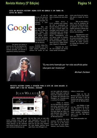 SITE DA REVISTA HISTORY AGORA ESTÁ NO GOOGLE E EM TODOS OS
    SITES DE BUSCA
                                                     O site da    bem como aumentar tam-           como uma forma de inspira-
                                           Revista fez parceria   bém o número de seus leito-      ção para a criação do novo
                                           com um dos sites       res.                             layout.
                                           mais acessados do
                                                                           Além     disso,     a             Não se tem ainda a
                                           planeta, o Goo-
                                                                  K.S.C. também está contan-       data certa da mudança da
                                           gle.com.
                                                                  do com a atualização da          revista, mas o dono da revis-
                                                     Mas não      Revista History. Já foi avisa-   ta garantiu eu será o mais
                                           foi apenas o Goo-      do que o visual negro do         rápido possível e afirma que
                                           gle que se filiou ao   exemplar está prestes a ser      será um sucesso para os
                                           site. Yahoo, Bol,      modificado para um design        leitores do exemplar.
                                           Uol, Cadê... e todos   totalmente diferente e mo-
                                                                                                             “Agradecemos você
                                           os outros princi-      derno. “Pretendemos criar
                                                                                                   leitor por estar sempre len-
                                           pais sites de busca    um layout onde os leitores
                                                                                                   do nosso exemplares. É para
                                           da internet também     terão vontade e prazer de
                                                                                                   vocês que criamos uma das
                                           reconheceram       o   ler nosso exemplar”, disse o
                                                                                                   revistas de maior sucesso
                                           Site da Revista.       dono da K.S.C. Vídeo Produ-
                                                                                                   no mundo da internet”, con-
         De pouco em pouco o                                      ções. Klayton S. Clemente.
                                           A K.S.C. Vídeo Pro-                                     clui Klayton.
sucesso do Site da Revista His-
                                   duções pretende com esse                Segundo ele, mais
tory só vai aumentando. E na
                                   super avanço aumentar o        de 150 modelos de revista
semana passada, um enorme e
                                   número de visitas ao site      estão sendo consultados
gigantesco avanço aconteceu.




                                                      “Eu me sinto honrado por ter sido escolhido pelos
                                                      céus para ser invencível”

                                                                                                          Michael Jackson




     REVISTA HISTORY CHAMA A ATENÇÃO PARA O SITE DE JEAN WALKER: O
     HOMEM COM A VOZ DE MICHAEL JACKSON

                                                                   um táxi onde ele cantava a       vídeos e muito mais.
                                                                   música “Billie Jean” onde ele
                                                                                                             Todo os fãs de
                                                                   fazia até o balanço da músi-
                                                                                                    Michael Jackson não podem
                                                                   ca. Depois de colocado essa
                                                                                                    deixar de visitar o site do
                                                                   filmagem no Youtube.com,
                                                                                                    homem que possui a inacre-
                                                                   o sucesso foi imediato.
                                                                                                    ditável voz de Michael Jack-
                                                                            Todas as emisso-        son.
                                                                   ras de televisão se voltaram
                                                                                                              Jean Walker é hoje
                                                                   para Jean querendo ouvir a
                                                                                                    um dos maiores fãs da Re-
                                                                   voz de Michael Jackson que
                                                                                                    vista History e da K.S.C.
                                                                   tanto encantou o planeta.
                                                                                                    Vídeo Produções e apesar de
                                                                   Um dom dado por Deus, ou
                                                                                                    tanto carinho, divulgamos
                                                                   pelo Michael, Jean Walker é
                                                                                                    aqui o seu site. Não deixe
                                                                   hoje o mais adorado cover
                                                                                                    de visitar!!!
                                                                   de Michael Jackson.
          Jean Walker, quem       Rei do Pop, mas os que eles                                       Site: www.jeanwalker.net
                                                                             E apesar de tanto
nunca escutou esse nome na        não esperavam era a voz de
                                                                   sucesso, ele criou seu pró-
televisão? Após a morte de Mi-    Michael Jackson presente na
                                                                   prio site. Lá os fãs encon-
chael Jackson, os fãs acharam     boca de um dos seus maiores
                                                                   tram todas as suas perfor-
que haviam ficado só no mundo     fãs. Jean Walker ganhou fama
                                                                   mances, sua história, fotos,
sem nenhuma lembrança do          após fazer uma filmagem em
 