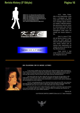 ORKUT 01: kscvideoproducoes@bol.com.br                            K.S.C. Vídeo Produ-
  ORKUT 02: grupohistorytour@hotmail.com                   ções é uma organização criada
  ORKUT 03: michaeljacksonmj@hotmail.com
  ORKUT 04: michaeljacksonmj02@hotmail.com
                                                           para a divulgação de Vídeo
  E-mail: kd.clemente@bol.com.br                           aulas sobre a Área de Informá-
  Site: www.kscvideoproducoes.xpg.com.br                   tica e divulgar alguns eventos
                                                           em relação a Michael Jackson.
                                                           Nós possuímos diversos meios
                                                           de comunicação pela Internet
                                                           para que possamos ter uma
                                                           abrangência ainda maior em
                                                           relação aos nossos leitores e
                                                           fãs.
                                                                   Esta é a nossa 5ª Edi-
                                                           ção da Revista History e espe-
                                                           ramos que vocês gostem da
                                                           ideia de receber gratuitamente
                                                           uma revista mensal com as
                                                           noticias mais importantes em
                                                           relação ao nosso eterno Rei do
                                                           Pop Michael Jackson.
Esperamos vocês na 6ª Edição!!!
                                                                  Fique atento e veja
                                                           ainda muitas outras novidades
                                                           que chegarão este ano!




 UMA PALAVRINHA COM OS NOSSOS LEITORES



          É com muito orgulho que eu posso dizer que a Revista History voltou novamente a
 seu ritmo normal. Depois da criação do site da Revista, todos os editores da revista voltaram
 a pôr a mão na massa para que possamos oferecer para os fãs de Michael Jackson uma re-
 vista que fale somente o bem do nosso maior idolo universal: Michael Jackson.
          Sou muito feliz por ter tido a ideia de criar essa revista pois sei que todos os fãs
 estão lendo o exemplar para saber as ultimas novidades em relação á família Jackson. A
 cada dia que passa o nosso sucesso está aumentando e o sucesso é tanto, que já recebemos
 até encomendas de revista impressa.
          A K.S.C. está planejando em criar a Revista History não mais em PDF, mas imprensa
 para que possamos coloca-la em todas as bancas de revista do Brasil. Enquanto ainda esta-
 mos trabalhando para que isso ocorra, os fãs ainda terão suas revistas em PDF.
           Em nome de toda a K.S.C. Vídeo Produções, agradeço a você leitor que está sempre
 a ler nosso exemplar todo mês e garanto a você que todas as mudanças que fazemos na
 revista ou em nosso site, é para melhor atende-lo.
                                                                                  Palavras de:
                          KLAYTON DOS SANTOS CLEMENTE (Dono da K.S.C. Vídeo Produções)
 