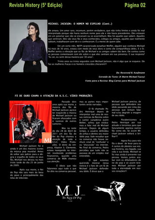 MICHAEL JACKSON: O HOMEM NO ESPELHO (Cont.)

                                    ele amava. Um amor raro, incomum, porém verdadeiro, que não tinha limites e ainda foi mal
                                    interpretado porque não havia nenhum nome para ele e não havia precedentes. Eles estavam
                                    em um patamar que não se encaixam ou se assemelham. Mas há aqueles que sabem. Aqueles
                                    que sentiram. Eles são seus fãs e seus conhecidos, colegas ou amigos, aqueles que realmente
                                    sabiam, trabalhavam com ele e o conheceram. É a mente de quem sabe.

                                              Em um certo mês, MJTP caracterizado Jonathan Moffet, alguém que conhecia Michael
                                    há mais de 30 anos, estava com medo de seus dons e como ele compartilhava deles. E o Sr.
                                    Moffet sentiu a vibração que os fãs de Michael e os amigos sabem tão bem. Ele contou como
                                    as pessoas comentavam com ele sobre o que eles sentiam em sua presença. E sua resposta?
                                    “Eu sei, eu senti dessa maneira por 30 anos”.

                                             Trinta anos ou trinta segundos com Michael Jackson, não é algo que se esquece. Ele
                                    faz as mulheres fracas e os homens crescidos chorarem!!!



                                                                                                       De: Reverend B. Kaufmann
                                                                                      Extraído do Texto: (A Warm Michael Fuzzy)
                                                                        Fonte para a Revista: Blog Cartas para Michael Jackson




    FÃ DE OURO CHAMA A ATENÇÃO DA K.S.C. VÍDEO PRODUÇÕES

                                                  Passado dois     mas as partes mais impor-       Michael Jackson precisa, de
                                        anos após sua morte, a     tantes serão narradas.          pessoas que defendem seu
                                        maioria dos fãs de                                         ídolo passando por cima das
                                                                             O fã chamado Pe-
                                        Michael Jackson parece                                     pessoas que tentam falar
                                                                   dro Henrique depois de          mal e/ou degridir a imagem
                                        ter esquecido a música
                                                                   interpretar mal uma de nos-     de seu ídolo.
                                        de Michael Jackson ou
                                                                   sas noticias da Revista sobre
                                        ficaram ofuscados com
                                                                   o cantor canadense Justin                Parabenizamos o
                                        o sucesso de outros
                                                                   Bieber, achou que estáva-       Pedro Henrique por sua
                                        cantores.
                                                                   mos a falar mal de Michael      atitude e torcemos para que
                                                 Mas na noite      Jackson. Depois de algum        futuramente apareça outros
                                        do dia 28 de Abril de      tempo, o usuário defendeu       fãs como ele. Só assim Mi-
                                        2011 um dos fãs do         de unhas e dentes seu maior     chael Jackson voltará a bri-
                                        Rei do Pop chamou a        ídolo pop. Vale ressaltar que   lhar!!!
                                        atenção de toda a          na conversa não houve ne-
                                                                                                            Agora fica para nós
                                        K.S.C. Vídeo Produ-        nhum sinal de “confusão” e
                                                                                                   fãs o dever de levar para os
                                        ções. O dono da em-        ou “discussão” via internet.
          Michael Jackson foi e                                                                    4 cantos do planeta sua voz,
                                   presa, Klayton S. Clemente,     No final da conversa, Pedro
ainda é um dos maiores ícones                                                                      sua história, seu legado, sua
                                   estava navegando na inter-      percebeu que tudo não se
da música pop mundial. Antes                                                                       vida e sua lenda. Michael se
                                   net resolvendo problemas        passava de um simples mal
de voltar aos palcos para a ale-                                                                   foi mas ainda é presente sua
                                   financeiros, quando uma         entendido.
gria e orgulho de todos os seus                                                                    pessoa. Vamos juntos aca-
                                   conversa de MSN chamou
fãs, Michael nos deixou na mais                                              O que estamos         bar com os difamadores do
                                   sua atenção.
triste tarde do dia 25 de Junho                                    querendo mostrar nessa          rei do pop e só assim tere-
de 2009.                                     É óbvio que não       noticia é o fato de um fã de    mos Michael Jackson por
                                   falaremos aqui tudo o que       Michael Jackson defender        toda a eternidade em nos-
          Após sua morte, o Rei
                                   foi dito na conversa pessoal,   seu ídolo. É disso que o        sos corações!!!
do Pop não saiu mais da boca
do povo e principalmente das
telas de televisão.
 