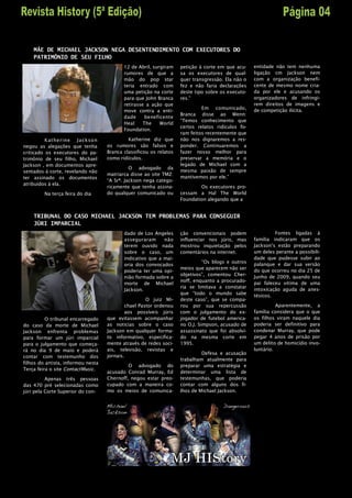 MÃE DE MICHAEL JACKSON NEGA DESENTENDIMENTO COM EXECUTORES DO
    PATRIMÔNIO DE SEU FILHO
                                           12 de Abril, surgiram    petição à corte em que acu-    entidade não tem nenhuma
                                           rumores de que a         sa os executores de qual-      ligação cm Jackson nem
                                           mão do pop star          quer transgressão. Ela não o   com a organização benefi-
                                           teria entrado com        fez e não faria declarações    cente de mesmo nome cria-
                                           uma petição na corte     deste tipo sobre os executo-   da por ele e acusando os
                                           para que John Branca     res.”                          organizadores de infringi-
                                           retirasse a ação que                                    rem direitos de imagens e
                                                                             Em comunicado,        de competição ilícita.
                                           move contra a enti-
                                                                    Branca disse ao Wenn:
                                           dade      beneficente
                                                                    “Temos conhecimento que
                                           Heal     The    World
                                                                    certos relatos ridículos fo-
                                           Foundation.
                                                                    ram feitos recentemente que
          Kat herine Ja ckso n               Katherine diz que      não nos dignaremos a res-
negou as alegações que tenha        os rumores são falsos e         ponder. Continuaremos a
criticado os executores do pa-      Branca classificou os relatos   fazer nosso melhor para
trimônio de seu filho, Michael      como ridículos.                 preservar a memória e o
Jackson , em documentos apre-                                       legado de Michael com a
                                              O advogado da
sentados à corte, revelando não                                     mesma paixão de sempre
                                    matriarca disse ao site TMZ:
ter assinado os documentos                                          mantivemos por ele.”
                                    “A Srª. Jackson nega catego-
atribuídos à ela.
                                    ricamente que tenha assina-             Os executores pro-
         Na terça feira do dia      do qualquer comunicado ou       cessam a Hal The World
                                                                    Foundation alegando que a


    TRIBUNAL DO CASO MICHAEL JACKSON TEM PROBLEMAS PARA CONSEGUIR
    JÚRI IMPARCIAL
                                           dado de Los Angeles      ção convencionais podem                 Fontes ligadas à
                                           asseguraram      não     influenciar nos júris, mas     família indicaram que os
                                           terem ouvido nada        mostrou inquietação pelos      Jackson’s estão preparando
                                           sobre o caso, um         comentários na internet.       um deles perante a possibili-
                                           indicativo que a mai-                                   dade que pudesse subir ao
                                                                              “Os blogs e outros
                                           oria dos convocados                                     palanque e dar sua versão
                                                                    meios que aparecem não ser
                                           poderia ter uma opi-                                    do que ocorreu no dia 25 de
                                                                    objetivos”, comentou Cher-
                                           nião formada sobre a                                    Junho de 2009, quando seu
                                                                    noff, enquanto a procurado-
                                           morte de Michael                                        pai faleceu vitima de uma
                                                                    ria se limitava a constatar
                                           Jackson.                                                intoxicação aguda de anes-
                                                                    que “todo o mundo sabe
                                                                                                   tésicos.
                                                     O juiz Mi-     deste caso”, que se compa-
                                            chael Pastor ordenou    rou por sua repercussão                  Aparentemente, a
                                            aos possíveis júris     com o julgamento do ex-        família considera que o que
          O tribunal encarregado    que evitassem acompanhar        jogador de futebol america-    os filhos viram naquele dia
do caso da morte de Michael         as noticias sobre o caso        no O.J. Simpson, acusado de    poderia ser definitivo para
Jackson enfrenta problemas          Jackson em qualquer forma-      assassinato que foi absolvi-   condenar Murray, que pode
para formar um júri imparcial       to informativo, especifica-     do na mesma corte em           pegar 4 anos de prisão por
para o julgamento que começa-       mente através de redes soci-    1995.                          um delito de homicídio invo-
rá no dia 9 de maio e poderá        ais, televisão, revistas e                                     luntário.
                                                                             Defesa e acusação
contar com testemunho dos           jornais.
                                                                    trabalham atualmente para
filhos do artista, informou nesta
                                             O advogado do          preparar uma estratégia e
Terça feira o site ContactMusic.
                                    acusado Conrad Murray, Ed       determinar uma lista de
          Apenas três pessoas       Chernoff, negou estar preo-     testemunhas, que poderia
das 470 pré selecionadas como       cupado com a maneira co-        contar com alguns dos fi-
júri pela Corte Superior do con-    mo os meios de comunica-        lhos de Michael Jackson.
 