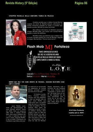 STRIPPER MICHELLE BELLA CONFIRMA TEORIA DA POLÍCIA



                                           A policia acredita que o médico Conrad Murray,
                                  suspeito da morte de Michael Jackson, adormeceu en-
                                  quanto ministrava propofol ao cantor. E acredita que,
                                  quando acordou, Michael já estava morrendo.

                                           Para reforçar esta teoria, os detetives ouviram a
                                  stripper Michelle Bella, que estava com Conrad Murray
                                  quando o cantor lhe telefonou.

                                            Michelle contou aos detetives que o médico esta-
                                  va muito cansado quando foi à casa de Michael. Segundo
                                  a stripper, Murray disse: “Preciso muito dormir”.




    HOMEM QUE DIZ TER SIDO AMANTE DE MICHAEL JACKSON REAFIRMA CASO
    COM O CANTOR
                                   ter medo de ser incriminado     Depois, desmentiu tudo e
                                   no julgamento de Conrad         escreveu em seu Facebook
                                   Murray, principal suspeito      que essas histórias foram
                                   da morte do rei do pop.         “inventadas e seriam ridicu-
                                                                   las”. Ele ainda tirou um sar-
                                            “A história é verda-
                                                                   ro das alegações de que
                                   deira. Tivemos relações
                                                                   teria contribuído para a
                                   sexuais, mas não chegamos
                                                                   morte do rei do pop. “Eu
                                   a viver um grande caso de
                                                                   mesmo fiz duas interven-
                                   amor” disse Pfeiffer que
                                                                   ções sobre abuso de Pro-
                                   ainda disse que o ex-patrão
                                                                   pofol em Michael”.
                                   sabia do caso e o encorajou
         Jason Pfeiffer, assis-    a falar em público. “Foi jus-
tente do dermatologista do         tamente Klein quem me
astro Michael Jackson, morto       incentivou a tornar a histó-
em 2009, falou ao programa         ria pública”, afirmou. Klein                                    K.S.C Vídeo Produções
TMZ sobre o médico Arnold          chegou a dizer ao TMZ que                                       também está no MSN:
Klein, para quem trabalhou por     Michael Jackson era gay e
                                                                                                    kscvideoproducoes@hotmail.com
11 anos e reafirmou seu caso       que sua única relação havia
com o cantor. Segundo Pfeiffer,    sido com Jason e falou que
o seu ex-chefe o desmentiu no      seu ex-funcionário era o
Facebook o que falou antes por     amor da vida de Michael.
 