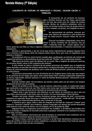 LANÇAMENTO DE PERFUME EM HOMENAGEM A MICHAEL JACKSON CHEIRA A
                                  PROBLEMA

                                                        O lançamento de um perfume em homena-
                                                 gem a Michael Jackson, em Las Vegas, patrocinado
                                                 por seu pai, Joe, junto com um criador de aromas
                                                 francês, deixou em evidência problemas entre os
                                                 sócios, ao mesmo tempo em que um grupo america-
                                                 no visa a impedir, na justiça, sua chegada ao merca-
                                                 do.
                                                        Na apresentação do perfume, estavam pre-
                                                 vistos uma coletiva de imprensa e uma promissora
                                                 festa no clube-cassino “Caesars Palace de Las Ve-
                                                 gas”.
                                                        Estavam convidados celebridades como Paris
                                                 Hilton e outros membros do clã Jackson, mas Jo-
                                                 seph - conhecido como Joe - contou apenas com o
breve apoio de sua filha, La Toya e algumas modelos desconhecidas. A imprensa americana não
compareceu.
        Durante a apresentação, o pai do rei do pop evitou explicitamente qualquer ligação física
com o francês Franck Rouas, dono da empresa Julian Rouas Paris, que criou as fragrâncias para
homens e mulheres.
        Os problemas entre os sócios teriam surgido após a publicação, na internet, do contrato do
negócio do perfume e a desconfiança do pai do cantor de “Thriller” com o empresário francês.
        “Não gosto da forma como ele (Rouas) faz as coisas. Mas o negócio do perfume continua,
foi iniciativa minha”, disse à AFP o patriarca dis Jackson.
        A este tensão se soma a tentativa de um grupo americano de impedir que as fragrâncias
sejam lançadas no mercado. Na própria quinta-feira, a empresa Bravado, que possui os direitos de
licença de comercialização dos produtos com o nome de Michael Jackson, apresentou um proces-
so contra Rouas.
        “O processo apresentado na corte do distrito de Los Angeles busca evitar que uma empre-
sa de perfume de Las Vegas que opera como Julian Rouas Paris continue explorando ilegalmente
as marcas registradas, direitos autorais e o nome do faecido Michael Jackson”, informaram os do-
cumentos judiciais.
        Bravado também pede 150 mil dólares por perda e danos pelo uso do nome e da imagem
de Michael Jackson em um produto.
        Apesar do problema com Rouas, o pai de Jackson subestimou todas as implicações legais
que representa usar o nome de seu filho morto, uma marca que movimenta milhões de dólares
nas mãos de um fundo do qual ele foi afastado no testamento do astro pop.
        “Podem dizer o que quiserem, são empresas as que falam, ao contrário eu sou o pai, era
meu filho e posso decidir o que fazer com seu nome e em sua homenagem”, disse Jackson.
        “Sempre vão tentar impedir minhas iniciativas porque não gostam de mim”, acrescentou,
enquanto em separado, Rouas disse que a Fundação Michael Jackson - criada pelo pai - lhe dá todo
o apoio legal para comercializada perfume com o nome do rei do pop.
        A incerteza pesa, agora, sobre a data da chegada ao mercado de “Jackson‟s Tribute” para
homens e “Jackson‟s Legend” para mulheres, aromas inspirados nas plantas do rancho Neverland,
onde Jackson viveu antes de morrer, em Los Angeles, em 25 de Junho de 2009.
        Segundo Rouas, as fragrâncias que pretendem ser vendidas “a 40 dólares nos Estados Uni-
dos e na Europa, e chegarão ao mercado americano a qualquer momento e em setembro na França
e em toda a Europa”.
        Mas os investidores americanos por trás do projeto se mostraram mais cautelosos em re-
velar quantias e eventuais datas de comercialização do perfume.
        “O plano é lançar o perfume quando tivermos a versão final, obviamente, estamos em um
ponto de conflito e temos que ser muito cuidadosos a respeito. Não vamos ficar forda do aspecto
jurídico”, disse Zach Cole, um dos investidores.
 