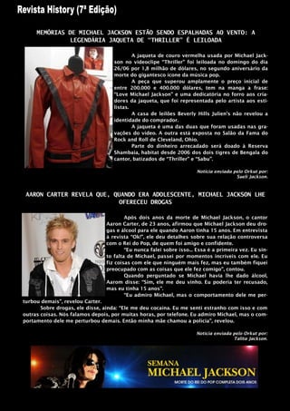 MEMÓRIAS DE MICHAEL JACKSON ESTÃO SENDO ESPALHADAS AO VENTO: A
               LEGENDÁRIA JAQUETA DE “THRILLER” É LEILOADA

                                           A jaqueta de couro vermelha usada por Michael Jack-
                                   son no videoclipe “Thriller” foi leiloada no domingo do dia
                                   26/06 por 1,8 milhão de dólares, no segundo aniversário da
                                   morte do gigantesco ícone da música pop.
                                           A peça que superou amplamente o preço inicial de
                                   entre 200.000 e 400.000 dólares, tem na manga a frase:
                                   “Love Michael Jackson” e uma dedicatória no forro aos cria-
                                   dores da jaqueta, que foi representada pelo artista aos esti-
                                   listas.
                                           A casa de leilões Beverly Hills Julien‟s não revelou a
                                   identidade do comprador.
                                           A jaqueta é uma das duas que foram usadas nas gra-
                                   vações do vídeo. A outra está exposta no Salão da Fama do
                                   Rock and Roll de Cleveland, Ohio.
                                           Parte do dinheiro arrecadado será doado à Reserva
                                   Shambaia, habitat desde 2006 dos dois tigres de Bengala do
                                   cantor, batizados de “Thriller” e “Sabu”.

                                                                      Noticia enviada pelo Orkut por:
                                                                                       Sueli Jackson.



 AARON CARTER REVELA QUE, QUANDO ERA ADOLESCENTE, MICHAEL JACKSON LHE
                            OFERECEU DROGAS

                                        Após dois anos da morte de Michael Jackson, o cantor
                                Aaron Carter, de 23 anos, afirmou que Michael Jackson deu dro-
                                gas e álcool para ele quando Aaron tinha 15 anos. Em entrevista
                                à revista “Ok!”, ele deu detalhes sobre sua relação controversa
                                com o Rei do Pop, de quem foi amigo e confidente.
                                        “Eu nunca falei sobre isso... Essa é a primeira vez. Eu sin-
                                to falta de Michael, passei por momentos incríveis com ele. Eu
                                fiz coisas com ele que ninguém mais fez, mas eu também fiquei
                                preocupado com as coisas que ele fez comigo”, contou.
                                        Quando perguntado se Michael havia lhe dado álcool,
                                Aarom disse: “Sim, ele me deu vinho. Eu poderia ter recusado,
                                mas eu tinha 15 anos”.
                                        “Eu admiro Michael, mas o comportamento dele me per-
turbou demais”, revelou Carter.
       Sobre drogas, ele disse, ainda: “Ele me deu cocaína. Eu me senti estranho com isso e com
outras coisas. Nós falamos depois, por muitas horas, por telefone. Eu admiro Michael, mas o com-
portamento dele me perturbou demais. Então minha mãe chamou a polícia”, revelou.

                                                                      Noticia enviada pelo Orkut por:
                                                                                      Talita Jackson.
 