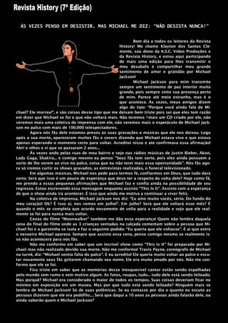 ÁS VEZES PENSO EM DESISTIR, MAS MICHAEL ME DIZ: “NÃO DESISTA NUNCA!”


                                                               Bom dia a todos os leitores da Revista
                                                       History! Me chamo Klayton dos Santos Cle-
                                                       mente, sou dono da K.S.C. Vídeo Produções e
                                                       da Revista History, e estou aqui participando
                                                       de mais uma edição para lhes transmitir o
                                                       meu desabafo e compartilhar meu grande
                                                       sentimento de amor e gratidão por Michael
                                                       Jackson!
                                                               Michael Jackson para mim transmite
                                                       sempre um sentimento de paz interior muito
                                                       grande, pois sempre sinto sua presença perto
                                                       de mim. Parece até meio estranho, mas é o
                                                       que acontece. Às vezes, meus amigos dizem
                                                       algo do tipo: “Porque você ainda fala de Mi-
chael? Ele morreu!”, e são coisas desse tipo que me deixam bem triste pois sei que eles tem razão
em dizer que Michael se foi e que não voltará mais. Não teremos ^mais um CD criado por ele, não
veremos mais uma coletiva de imprensa com ele, não veremos mais o espetáculo de Michael Jack-
son no palco com mais de 100.000 telespectadores.
        Agora nós fãs dele estamos presos às suas gravações e músicas que ele nos deixou. Logo
após a sua morte, apareceram muitos fãs e covers dizendo que Michael estava vivo e que estava
apenas esperando o momento certo para voltar. Acreditei nisso e até confirmava essa afirmação!
Abri e olhos e vi que se passaram 2 anos...
        Às vezes ando pelas ruas de meu bairro e vejo nas rádios músicas de Justin Bieber, Akon,
Lady Gaga, Shakira... e comigo mesmo eu penso: “Seus fãs tem sorte, pois eles ainda possuem a
sorte de lhe verem ao vivo no palco, coisa que eu não terei mais essa oportunidade”. Nós fãs ago-
ra só iremos curtir os shows gravados, as entrevistas realizadas, o funeral televisionado.
        Em algumas músicas, Michael nos pede para termos fé, confiarmos em Deus, que tudo dará
certo. Será que isso é um pouco de esperança que devo ter a respeito da volta dele? Hoje como fã,
me prendo a essas pequenas afirmações que Michael faz e confio ainda na possibilidade de seu
regresso. Estou escrevendo essa mensagem enquanto assisto “This Is It”. Assisto com a esperança
de que o show ainda irá acontecer. É isso que ainda me motiva a continuar a viver feliz.
        Na coletiva de imprensa, Michael Jackson nos diz: “Eu amo muito vocês, sério. Do fundo do
meu coração! Ok? É isso ai, nos vemos em Julho!”. Em Julho? Será que ele voltará esse mês? É
quando o mês se completa que acordo novamente de volta para a realidade e vejo que ele real-
mente se foi para nunca mais voltar.
        Cenas do filme “Moonwalker” também me dão essa esperança! Quem não lembra daquela
cena do final do filme onde as 3 crianças sentadas na calçada comentam sobre a pessoa que Mi-
chael foi e a garotinha se isola e faz o seguinte pedido: “Eu queria que ele voltasse”. É ai que entre
o nevoeiro Michael aparece. Sempre que assisto essa cena, penso comigo mesmo se realmente is-
so não acontecerá para nós fãs.
        Não me conformo em saber que um incrível show como “This Is It” foi preparado por Mi-
chael mas não realizado devido sua morte. Não me conformo! Travis Payne, coreógrafo de Michael
na turnê, diz: “Michael sentia falta do palco”. E eu acredito! Ele queria muito voltar ao palco e escu-
tar novamente seus fãs gritarem chamando seu nome. Ele era muito amado por nós. Não me con-
formo que ele se foi.
        Fico triste em saber que as memórias desse inesquecível cantor estão sendo espalhadas
pelo mundo sem rumo e sem motivo algum. As fotos, roupas, tudo... tudo dele está sendo leiloado.
Mas porquê? Michael era considerado o maior de todos os tempos. Suas coisas deveriam ficar no
mínimo em exposição em um museu. Mas por que tudo está sendo leiloado? Ninguém mais se
lembra de Michael Jackson! Só de suas polêmicas. Se eu contasse por dia o quanto eu escuto as
pessoas dizerem que ele era pedófilo.... Será que daqui a 10 anos as pessoas ainda falarão dele, ou
ainda saberão quem é Michael Jackson?
 