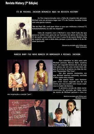 FÃ DE MICHAEL JACKSON DENUNCIA AQUI NA REVISTA HISTORY


                                      Eu fico impressionada com a falta de respeito das pessoas.
                                Michael está em primeiro lugar nos TT‟s do Twitter mundial. Então
                                vem uma guria e posta:

                                “Rei do Pop? Oh, você quer dizer o cara que molestou crianças? É,
                                hahahahahahaha. Eu não me importo!”

                                       Falta de respeito com o Michael e seus fãs!!! Cada dia que
                                passa eu tenho mais pena do ser humano. Em pleno dia triste, dia
                                25 de Junho, uma infeliz diz isso. É uma fã do Justin Bieber! Falta
                                de respeito até com o ídolo dela, porque o Justin Bieber é fã de Mi-
                                chael Jackson!!!

                                                                     Denúncia enviada pelo Orkut por:
                                                                                      Mod. Comunits




       MARCUS BABY FAZ NOVO BONECO EM HOMENAGEM A MICHAEL JACKSON


                                                                  Para relembrar os dois anos sem
                                                          Michael Jackson, Marcus Baby resolveu
                                                          fazer um segundo boneco do rei do pop,
                                                          mas dessa vez em uma versão mais ale-
                                                          gre. O artista se inspirou no clipe da mú-
                                                          sica “Remember The Time”.
                                                                  Um dos poucos momentos em
                                                          que Michael aparece cantando, sorrindo
                                                          e feliz como uma criança.
                                                                  Não queria fazer uma homena-
                                                          gem triste nesse segundo ano de sua
                                                          morte, por isso escolhi este visual, expli-
                                                          cou o criador do boneco.
                                                                  A primeira versão do ídolo norte-
                                                          americano foi assinada por Baby antes
                                                          da morte de Michael Jackson e teve co-
mo inspiração a canção “Jam”.
                                                                       Noticia enviada pelo Orkut por:
                                                                                       Michael Amore.
 
