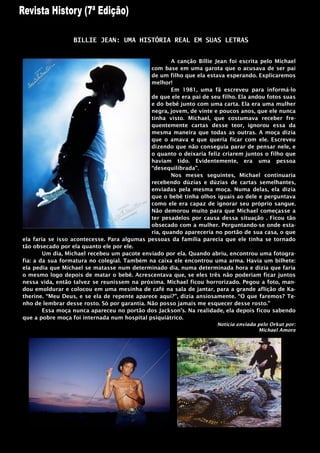 BILLIE JEAN: UMA HISTÓRIA REAL EM SUAS LETRAS


                                                      A canção Billie Jean foi escrita pelo Michael
                                              com base em uma garota que o acusava de ser pai
                                              de um filho que ela estava esperando. Explicaremos
                                              melhor!
                                                      Em 1981, uma fã escreveu para informá-lo
                                              de que ele era pai de seu filho. Ela andou fotos suas
                                              e do bebê junto com uma carta. Ela era uma mulher
                                              negra, jovem, de vinte e poucos anos, que ele nunca
                                              tinha visto. Michael, que costumava receber fre-
                                              quentemente cartas desse teor, ignorou essa da
                                              mesma maneira que todas as outras. A moça dizia
                                              que o amava e que queria ficar com ele. Escreveu
                                              dizendo que não conseguia parar de pensar nele, e
                                              o quanto o deixaria feliz criarem juntos o filho que
                                              haviam tido. Evidentemente, era uma pessoa
                                              “desequilibrada”.
                                                      Nos meses seguintes, Michael continuaria
                                              recebendo dúzias e dúzias de cartas semelhantes,
                                              enviadas pela mesma moça. Numa delas, ela dizia
                                              que o bebê tinha olhos iguais ao dele e perguntava
                                              como ele era capaz de ignorar seu próprio sangue.
                                              Não demorou muito para que Michael começasse a
                                              ter pesadelos por causa dessa situação . Ficou tão
                                              obsecado com a mulher. Perguntando-se onde esta-
                                              ria, quando apareceria no portão de sua casa, o que
ela faria se isso acontecesse. Para algumas pessoas da família parecia que ele tinha se tornado
tão obsecado por ela quanto ele por ele.
        Um dia, Michael recebeu um pacote enviado por ela. Quando abriu, encontrou uma fotogra-
fia: a da sua formatura no colegial. Também na caixa ele encontrou uma arma. Havia um bilhete:
ela pedia que Michael se matasse num determinado dia, numa determinada hora e dizia que faria
o mesmo logo depois de matar o bebê. Acrescentava que, se eles três não poderiam ficar juntos
nessa vida, então talvez se reunissem na próxima. Michael ficou horrorizado. Pegou a foto, man-
dou emoldurar e colocou em uma mesinha de café na sala de jantar, para a grande aflição de Ka-
therine. “Meu Deus, e se ela de repente aparece aqui?”, dizia ansiosamente. “O que faremos? Te-
nho de lembrar desse rosto. Só por garantia. Não posso jamais me esquecer desse rosto.”
        Essa moça nunca apareceu no portão dos Jackson‟s. Na realidade, ela depois ficou sabendo
que a pobre moça foi internada num hospital psiquiátrico.
                                                                      Noticia enviada pelo Orkut por:
                                                                                      Michael Amore
 