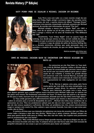 KATY PERRY PODE SE IGUALAR A MICHAEL JACKSON EM RECORDE


                                      Katy Perry está com tudo: se o mais recente single da can-
                              tora, Last Friday Night, atingir o primeiro lugar das paradas norte-
                              americanas, ele será a quinta música do álbum “Teenage Dream”
                              a alcançar esta posição, empreitada realizada somente por Michael
                              Jackson, de acordo com informações do jornal “The Sun”.
                                      Michael atingiu a marca com o álbum “Bad”, em 1987, e
                              Katy, além de se igualar ao rei do pop, ainda será a primeira mu-
                              lher a atingir a marca em 52 anos de história da “The Billboard
                              Hot 100”.
                                      Atualmente, “Last Friday Night” está no quarto lugar do
                              ranking, mas desde que entrou na lista, só tem subido de posição
                              e espera-se que na próxima semana já esteja no topo da parada.
                                      A cantora é capa da edição de Julho da Revista Rolling Sto-
                              ne e, durante entrevista, afirmou que anda pensando mais em
                              questões a respeito do mundo, do que em idéias ligadas à fé e à
                              religião.
                                                                     Noticia enviada pelo Orkut por:
                                                                                     Mod. Comunits


    IRMÃ DE MICHAEL JACKSON QUER SE ENCONTRAR COM MÉDICO ACUSADO DE
                                MATÁ-LO

                                                   Em entrevista ao site Pop Eater, La Toya Jack-
                                            son, irmã de Michael Jackson, voltou a afirmar que o
                                            rei do pop foi assassinado por pessoas interessadas
                                            nos lucros que sua morte poderia gerar para a valori-
                                            zação de seu trabalho. E revelou ter grande desejo
                                            em conversar com o Dr. Conrad Murray, acusado por
                                            homicídio culposo (sem intenção de matar) do cantor
                                            por supostamente ter sido negligente em seu trata-
                                            mento.
                                                   “O Dr. Murray é apenas uma peça, pois havia
                                            muita gente por trás dele. Era uma conspiração e es-
                                            sas pessoas sabem disso. Eu adoraria sentar com
                                            Murray para batermos um papo cara a cara, disse,
para depois garantir que a turnê inglesa nunca ocorreria pois Michael sabia que se subisse em
um palco seria morto. Ele finalmente concordou em fazer 10 shows que não queria e, de repente,
do dia para a noite, marcam mais 50 apresentações, dizendo que ele não tinha como fugir delas”.
       La Toya ainda garantiu que, diferentemente daquilo que mostra o documentário This Is It
- sobre os ensaios para a turnê de despedida do astro - , Michael não tinha mais condições de se
apresentar ao vivo. “Eles (os produtores) sabiam que ele não era mais capaz de fazer os shows,
que ele não estava saudável o suficiente. Ele tinha um problema nos rins, estava extremamente
magro e sempre com muito frio. Eles sabiam o que estavam fazendo. Isso não é o que estou pen-
sando, são os fatos”.
       A cantora afirmou que sua intenção em polemizar em torno do assunto é dar aos filhos do
cantor toda a herança a que eles têm direito. “Minha luta é pelas crianças. Michael sempre me
dizia que queria deixar tudo para os filhos. Mas eles não têm nada. Seu espólio está justamente
com os responsáveis por sua morte”.
       E concluiu: “Meu irmão Michael estava limpo quando morreu, não havia drogas em seu sis-
tema, ele estava levando uma boa vida. A autópsia disse que não havia nada nele com exceção do
propofol colocado em seu corpo e que era suficiente para matar um elefante”.
 
