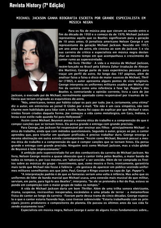 MICHAEL JACKSON GANHA BIOGRAFIA ESCRITA POR GRANDE ESPECIALISTA EM
                              MÚSICA NEGRA

                                           Para os fãs de música pop que vieram ao mundo entre o
                                   fim da década de 1950 e o começo da de 1970, Michael Jackson
                                   representou aquilo que os Beatles significaram para a geração
                                   de 10 anos antes. O jornalista americano Nelson George é um
                                   representante da geração Michael Jackson. Nascido em 1957,
                                   um ano antes do astro, ele cresceu ao som do Jackson 5 e viu
                                   sua carreira de critico e especialista em música negra deslan-
                                   char ao mesmo tempo em que acompanhava o crescimento do
                                   cantor rumo ao superestrelado.
                                           No livro Thriller - A vida e a música de Michael Jackson,
                                   recém-lançado no Brasil pela Editora Zahar (tradução de Alexan-
                                   dre Martins), George parte de suas experiências pessoais para
                                   traçar um perfil do astro. Ao longo das 197 páginas, além de
                                   analisar faixa a faixa o disco de maior sucesso de Michael, Thril-
                                   ler (1982), o autor apresenta alguns pontos de vista originais.
                                   George interpreta os uniformes militares usados por Michael no
                                   fim da carreira como uma referência à fase Sgt. Pepper‟s dos
                                   Beatles e, contrariando a opinião corrente, livra a cara de Joe
Jackson, o execrado pai de Michael, normalmente apontado como responsável por traumas de in-
fância que teriam originado as esquisitices do astro.
        “Nós, americanos, temos por hábito culpar os pais por tudo. Joe é, certamente, uma vítima”
diz o autor, em entrevista ao jornal O Globo por e-mail. “Ele não é um cara simpático, não tem
charme nem habilidade para lidar com a mídia. Nunca foi capaz de explicar por que Michael e seus
irmãos foram criados daquela forma. Joe começou a vida como metalúrgico, em Gary, Indiana, e
levou esse estilo rude quando foi para Hollywood.”
        Assim como Michael, Beyoncé possui a mesma ética do trabalho e a compreensão do que é
compor canções que se tornam hinos. Ela pensa grande e entrega com grande precisão.
        Para George, Joe Jackson foi responsável por ensinar aos filhos - principalmente Michael - a
ética do trabalho, ainda que com métodos questionáveis. Segundo o autor, graças ao pai, o cantor
aprendeu que, para triunfar em qualquer profissão, é preciso trabalhar duro. George enxerga a
mesma obstinação em outra estrela contemporânea: “Assim como Michael, Beyoncé possui a mes-
ma ética do trabalho e a compreensão do que é compor canções que se tornam hinos. Ela pensa
grande e entrega com grande precisão. Ninguém será como Michael Jackson, mas a visão global
de Beyoncé é bem impressionante.”
        A ambição pelo superestrelado foi um dos combustíveis da carreira de Michael Jackson. No
livro, Nelson George mostra a quase obsessão que o cantor tinha pelos Beatles, a maior banda de
todos os tempos e, por isso mesmo, um “adversário” a ser vencido. Além de ter comprado os firei-
tos sobre as músicas do grupo - investimento, que, como mostra o livro, ironicamente, garantiria
mais tarde que Michael não fosse à falência - , ele gostava de aparecer em público vestindo unifor-
mes militares semelhantes aos que John, Paul, George e Ringo usaram na capa de Sgt. Pepper’s.
        “A interpretação padrão é de que as fantasias seriam uma volta à infância. Mas acho que os
uniformes de líder de banda marcial que Michael usava, uma conexão mais musical do que militar,
serviam, em parte, para ligá-lo aos Beatles”, interpreta. “Se ele se pretendia o Rei do Pop, estava se
pondo em competição com o maior grupo de todos os tempos.”
        A vida de Michael Jackson daria um bom Thriller. Além de uma trilha sonora eletrizante,
drama, suspense, reviravoltas inesperadas, escândalos e uma pitada de terror - a metamorfose
física do cantor ao longo da carreira - fizeram parte dessa trama de cinco décadas. George especu-
la o que o cantor estaria fazendo hoje, caso tivesse sobrevivido: “Estaria trabalhando com os prin-
cipais jovens produtores e compositores do planeta. Ele passou os últimos anos da sua vida fa-
zendo exatamente isso.”
        Especialista em música negra, Nelson George é autor de alguns livros fundamentais sobre...
 
