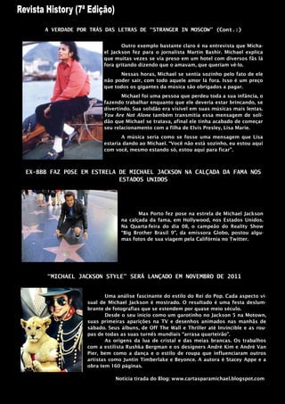 A VERDADE POR TRÁS DAS LETRAS DE “STRANGER IN MOSCOW” (Cont.:)


                               Outro exemplo bastante claro é na entrevista que Micha-
                        el Jackson fez para o jornalista Martin Bashir. Michael explica
                        que muitas vezes se via preso em um hotel com diversos fãs lá
                        fora gritando dizendo que o amavam, que queriam vê-lo.
                              Nessas horas, Michael se sentia sozinho pelo fato de ele
                        não poder sair, com todo aquele amor lá fora. Isso é um preço
                        que todos os gigantes da música são obrigados a pagar.
                               Michael foi uma pessoa que perdeu toda a sua infância, o
                        fazendo trabalhar enquanto que ele deveria estar brincando, se
                        divertindo. Sua solidão era visível em suas músicas mais lentas.
                        You Are Not Alone também transmitia essa mensagem de soli-
                        dão que Michael se tratava, afinal ele tinha acabado de começar
                        seu relacionamento com a filha de Elvis Presley, Lisa Marie.
                               A música seria como se fosse uma mensagem que Lisa
                        estaria dando ao Michael. “Você não está sozinho, eu estou aqui
                        com você, mesmo estando só, estou aqui para ficar”.



EX-BBB FAZ POSE EM ESTRELA DE MICHAEL JACKSON NA CALÇADA DA FAMA NOS
                           ESTADOS UNIDOS




                                      Max Porto fez pose na estrela de Michael Jackson
                               na calçada da fama, em Hollywood, nos Estados Unidos.
                               Na Quarta-feira do dia 08, o campeão do Reality Show
                               “Big Brother Brasil 9”, da emissora Globo, postou algu-
                               mas fotos de sua viagem pela Califórnia no Twitter.




      “MICHAEL JACKSON STYLE” SERÁ LANÇADO EM NOVEMBRO DE 2011


                         Uma análise fascinante do estilo do Rei do Pop. Cada aspecto vi-
                  sual de Michael Jackson é mostrado. O resultado é uma festa deslum-
                  brante de fotografias que se estendem por quase meio século.
                         Desde o seu inicio como um garotinho no Jackson 5 na Motown,
                  suas primeiras aparições na TV e desenhos animados nas manhãs de
                  sábado. Seus álbuns, de Off The Wall e Thriller até Invincible e as rou-
                  pas de todas as suas turnês mundiais “arrasa quarteirão”.
                         As origens da lua de cristal e das meias brancas. Os trabalhos
                  com a estilista Rushka Bergman e os designers André Kim e André Van
                  Pier, bem como a dança e o estilo de roupa que influenciaram outros
                  artistas como Juntin Timberlake e Beyonce. A autora é Stacey Appe e a
                  obra tem 160 páginas.

                             Noticia tirada do Blog: www.cartasparamichael.blogspot.com
 