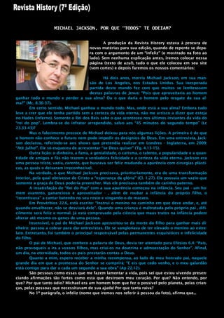 MICHAEL JACKSON, POR QUE “TODOS” TE ODEIAM?


                                               A produção da Revista History estava à procura de
                                       novas matérias para sua edição, quando de repente se depa-
                                       ra com o argumento de um “infeliz” (o mostrado na foto ao
                                       lado). Sem nenhuma explicação antes, iremos colocar nessa
                                       página (texto de azul), tudo o que ele colocou em seu site
                                       (sem cortes) e depois faremos os nossos comentários:

                                               Há dois anos, morria Michael Jackson, em sua man-
                                        são de Los Angeles, nos Estados Unidos. Sua inesperada
                                        partida deste mundo fez com que muitos se lembrassem
                                        destas palavras de Jesus: “Pois que aproveitaria ao homem
ganhar todo o mundo e perder a sua alma? Ou o que daria o homem pelo resgate da sua al-
ma?” (Mc. 8.36-37).
        Em certo sentido, Michael ganhou o mundo todo. Mas, onde está a sua alma? Embora tudo
leve a crer que ele tenha partido sem a certeza da vida eterna, não me arrisco a dizer que esteja
no Hades (inferno). Somente o Rei dos Reis sabe o que aconteceu nos últimos instantes da vida do
“rei do pop”. Lembra-se do infrator arrependido, salvo aos “45 minutos do segundo tempo” (Lc
23.33-43)?
        Mas o falecimento precoce de Michael deixou para nós algumas lições. A primeira é de que
o homem não conhece o futuro nem pode impedir os desígnios de Deus. Em uma entrevista, Jack-
son declarou, referindo-se aos shows que pretendia realizar em Londres - Inglaterra, em 2009:
“Até Julho!”. Ele só esqueceu de acrescentar “se Deus quiser” (Tg. 4.13-15).
        Outra lição: o dinheiro, a fama, a genialidade, o carisma, o talento, a popularidade e a quan-
tidade de amigos e fãs não trazem a verdadeira felicidade e a certeza da vida eterna. Jackson era
uma pessoa triste, vazia, carente, que buscava ser feliz mudando a aparência com cirurgias plásti-
cas, as quais o deixaram irreconhecível.
        Na verdade, o que Michael Jackson precisava, prioritariamente, era de uma transformação
interior, pela qual obtivesse de Cristo a “esperança da glória” (Cl. 1.27). Ele possuía um vazio que
somente a graça de Deus poderia preencher. Mas ele precisava também de carinho paterno.
        A insatisfação do “Rei do Pop” com a sua aparência começou na infância. Seu pai - um ho-
mem avarento, ganancioso e aproveitador - , além de roubar a infância do próprio filho, o
“incentivava” a cantar batendo no seu rosto e xingando-o de macaco.
        Em Provérbios 22.6, está escrito: “Instrui o menino no caminho em que deve andar, e, até
quando envelhecer, não se desviará dele”. Quando uma criança é maltratada pelo próprio pai , difi-
cilmente será feliz e normal. Já está comprovado pela ciência que maus tratos na infância podem
alterar até mesmo os genes de uma pessoa.
        Insensível, o pai de Michael Jackson aproveitou-se da morte do filho para ganhar mais di-
nheiro: passou a cobrar para dar entrevistas. Ele se vangloriava de ter elevado o menino ao estre-
lato. Entretanto, foi também o principal responsável pelas permanentes esquisitices e infelicidade
do filho.
        O pai de Michael, que conhece a palavra de Deus, devia ter atentado para Efésios 6.4: “Pais,
não provoqueis a ira a vossos filhos, mas criai-os na doutrina e admoestação do Senhor”. Afinal,
um dia, na eternidade, todos os pais prestarão contas a Deus.
        Quanto a mim, espero receber a minha recompensa, ao lado de meu honrado pai, naquele
grande dia em que a promessa do Senhor se cumprirá: “E eis que cedo venho, e o meu galardão
está comigo para dar a cada um segundo a sua obra” (Ap 22.12).
        São pessoas como essas que me fazem lamentar a vida, pois sei que estou vivendo presen-
ciando afirmações tão fortes como esta que destroem meu coração. Por que? Não entendo, por
que? Por que tanto ódio? Michael era um homem bom que fez o possível pelo planeta, pelas crian-
ças, pelas pessoas que necessitavam de sua ajuda! Por que tanta raiva?
        No 1º parágrafo, o infeliz (nome que iremos nos referir à pessoa da foto), afirma que...
 