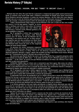MICHAEL JACKSON, POR QUE “TODOS” TE ODEIAM? (Cont.:)


... Michael não tem alma. Por que? Ele fez o possível e o impossível para ajudar quem precisava de
ajuda, já realizou uma turnê onde todo o dinheiro arrecadado foi doado para quem necessitava
desse dinheiro, jávisitou hospitais, á cuidou de crianças doentes... ele fez tudo sem troca alguma.
Michael não era o ruim da história, pelo contrário, ele era a vitima pois mesmo fazendo suas boas
ações de coração, a imprensa pesava sobre ele afirmações de que ele era pedófilo.
        Todos, absolutamente todos falavam mal de Michael e ele com a razão em dar uma respos-
ta à altura, o rei do pop apenas “engolia” as acusa-
ções e retribuía com amor e mais amor. Ele tentava
entender as outras pessoas por mais idiotas que
elas fossem. E mesmo assim, Michael ganhava a fa-
ma de pedófilo e esquisito.
        No 3º parágrafo, o infeliz fala a respeito da
coletiva de imprensa em Londres, onde Michael
anuncia seus 50 shows. O fato de Michael não ter
terminado o seu anuncio com um “se Deus quiser”,
não significa que ele não acreditava em Deus! Deve
ser levado em conta o nervosismo que ele estava,
pois Michael tinha receio de como os fãs reagiriam
depois de tanto tempo isolado.
        As pessoas em certos momentos esquecem
o que dizer, ficam meio que “desconfortáveis” em certo momento. Uma prova de que o rei do pop
acreditava na força divina, é o filme “This Is It”. Em diversos momentos, Michael fala: “Deus os
abençoe!; Bênçãos, bênçãos a todos!”. Quem não acredita em Deus não falam essas frases. Michael
já foi até “Testemunha de Jeová”! Michael não acredita em Deus?
        Na entrevista que Martin Bashir fez com o rei do pop, Bashir faz a seguinte pergunta sobre
o seu talento na criação de Billie Jean: “ - E de onde vem tudo isso?”, Michael aponta para o céu e
responde: “ - Lá de cima!”. As provas de que Michael acreditava em Deus são infinitas. Isso é algo
que não se deve nem questionar!
        ATENÇÃO TODOS: Não se irritem com o comentário que farei agora. Não estou me referin-
do a nenhuma religião especifica e creio sim que todas são reais e o que dirá se a igreja é de Deus
ou não, o que determinará isso será o coração do praticante, seu sentimento interior e emoção ao
frequentá-la. Repito: Não estou me referindo à religião nenhuma!!!
        No 5º parágrafo, creio que o infeliz sugeria ao dizer “transformação”, que o Michael fosse
visitar a igreja dele fazendo assim, - devido a fama do cantor - toda a atenção da mídia e do plane-
ta se voltar para a igreja dele aumentando o número de praticantes.
        É engraçado uma coisa: do parágrafo 6 ao 9, o infeliz afirma que a causa da infelicidade de
Michael foi seu pai e mesmo assim ele ainda afirma no 1º parágrafo que quem está no inferno é o
Michael. O autor faz de Joe o responsável pela morte de Michael - pois o titulo de sua postagem é
“Pai de Michael Jackson contribuiu para a sua morte” - e faz da vítima o cantor. E mesmo estando
como vitima, ele afirma que Michael está no inferno, onde era para ser o contrário.
        E no último parágrafo, creio que todos perceberam o orgulho dessa aberração que não de-
veria nem ter nascido, pois só o fato de ele ter nascido já envergonha toda a raça humana. Com a
maior certeza, ele afirma que seu lugar e o de seu pai já está guardado lá no céu. Ele afirma espe-
rar sua recompensa, mas acho que a recompensa dele será sentar em uma cadeira ao lado de um
bicho que tem 2 chifrinhos na cabeça!
        Apesar de esse tipo de pessoa existir e mesmo nós fãs tendo a certeza da inocência de Mi-
chael Jackson, peço a todos que façam o que Michael faria. Ignore elas e respondam com mais
amor, pois é isso que o rei do pop nos ensina em This Is It. Não serão pessoas como essa que fa-
rão o brilho de Michael se apagar! Para finalizar, peço a todos desculpas pelas fortes palavra que
usei nos meus comentários, pois apenas quis demonstrar minha revolta.
        Amamos Michael e todo dizem: amamos Michael, não importa o que aconteça, não importa
o que ele tenha feito.
 