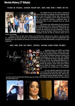 FILHOS DE MICHAEL JACKSON PASSAM BEM, DOIS ANOS APÓS A MORTE DO PAI


                                                      No sábado do dia 25 de Junho o mundo da
                                               música lamentou o segundo ano sem Michael Jack-
                                               son e seus três filhos Prince, hoje com 14 anos,
                                               Paris com 13 e Blanket com 9, estão vivendo com
                                               sua avó, Katherine Jackson, e parecem estar se
                                               adaptando bem à nova realidade fora do rancho
                                               Neverland.
                                                      De acordo com informações do site america-
                                               no US Magazine, Paris, Prince e Blanket foram vis-
                                               tos indo ao cinema na sexta-feira, véspera do ani-
                                               versário da morte de seu pai, enquanto o Tio Jer-
                                               maine, irmão de Michael, realizou um show em ho-
                                               menagem ao Rei do Pop na mesma noite, em To-
ronto, no Canadá.
       Prince e Paris, os dois mais velhos, já manifestaram interesse em seguir a carreira artísti-
ca , seguindo os passos do pai, e se matricularam em uma escola de teatro em Hollywood. Vale
lembrar que o pai também já mostrou sua veia de ator no filme Moonwalker, no qual ele era o pro-
tagonista.


       DOIS ANOS APÓS SUA MORTE, MICHAEL JACKSON AINDA RENDE MILHÕES


                                                             Quando morreu, em 2009, sua dívida
                                                     era de US$ 400 milhões. Agora, dois anos
                                                     após sua prematura morte, os administrado-
                                                     res da obra de Michael Jackson somam uma
                                                     arrecadação de mais de US$ 310 milhões
                                                     com o trabalho do cantor. Segundo informa-
                                                     ções da revista The Hollywood Reporter, es-
                                                     se dinheiro está sendo usado para pagar a
                                                     dívida de Jackson, assim como para susten-
                                                     tar os filhos do cantor, sua mãe e algumas
                                                     instituições de caridade que o artista ajuda-
                                                     va.
                                                             Há uma grande expectativa para que
                                                     o lucro da obra de Jackson ganhe uma inje-
                                                     ção volumosa de lucro este ano, após o lan-
                                                     çamento do game Michael Jackson : The Ex-
perience, desenvolvido pela Ubisoft, que já vendeu três milhões de cópias desde seu lançamento,
em abril deste ano.
 
