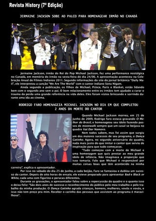 JERMAINE JACKSON SOBE AO PALCO PARA HOMENAGEAR IRMÃO NO CANADÁ




         Jermaine Jackson, irmão do Rei do Pop Michael Jackson, fez uma performance nostálgica
no Canadá, em memória do irmão na sexta-feira do dia 24/06. A apresentação aconteceu na Cele-
bração Anual de Filmes Indianos 2011. Segundo informações do site do jornal britânico “Daily Ma-
il”, ele interpretou a canção “We Are The World” com o cantor indiano Sonu Nigam.
         Ainda segundo a publicação, os filhos de Michael, Prince, Paris e Blanket, estão lidando
bem com o segundo ano sem o pai. O bom relacionamento entre os irmãos tem ajudado a curar o
trauma da perda uma grande referência na vida deles. Eles foram vistos brincando e sorrindo du-
rante uma ida ao cinema.

     RODRIGO FARO HOMENAGEIA MICHAEL JACKSON NO DIA EM QUE COMPLETOU
                        2 ANOS DA MORTE DO CANTOR

                                                    Quando Michael Jackson morreu, em 25 de
                                             Junho de 2009, Rodrigo faro estava gravando O Me-
                                             lhor do Brasil, e homenageou seu ídolo fazendo pas-
                                             sos de moonwalk sempre que um casal se beijava no
                                             quadro Vai Dar Namoro.
                                                    Nem todos sabem, mas foi assim que surgiu
                                             um dos maiores sucessos de seu programa, o Dança
                                             Gatinho. Agora, no segundo aniversário do quadro,
                                             nada mais justo do que imitar o cantor que serviu de
                                             inspiração para que tudo começasse.
                                                    “Tudo começou com a morte de Michael e
                                             uma homenagem que quis prestar ao meu grande
                                             ídolo de infância. Não imaginava a proporção que
                                             isso tomaria. Falo que Michael é responsável por
                                             muitas coisas boas que têm acontecido na minha
carreira”, explica o apresentador.
        Por isso no sábado do dia 25 de Junho, a cada beijão, Faro se fantasiou e dublou um suces-
so do cantor. Depois de oito horas de ensaio, ele esteve preparado para apresentar Bad e Black or
White, cada uma com figurino e perucas diferentes.
        Durante as gravações, o apresentador falou sobre a repercussão do quadro e o quanto isso
o deixa feliz: “São dois anos de sucesso e reconhecimento do público pelo meu trabalho e pelo tra-
balho da minha produção. O Dança Gatinho agrada crianças, homens, mulheres, vovôs e vovós, e
isso não tem preço pra mim. Receber o carinho das pessoas que assistem ao programa é maravi-
lhoso”.
 