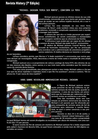 “MICHAEL JACKSON TEMIA SER MORTO”, CONFIRMA LA TOYA


                                            Michael Jackson passou os últimos meses da sua vida
                                     amedrontado, convencido que seria morto por pessoas dese-
                                     josas de aceder ao seu valioso espólio musical, diz a sua ir-
                                     mã LaToya Jackson.
                                            LaToya faz esta revelação no seu novo livro,
                                     “Começar de Novo”, onde também relata aos seus próprios
                                     problemas, incluindo o complicado casamento com o marido
                                     e manager Jack Gordon.
                                            A cantora diz que ela e o irmão passaram por experi-
                                     ências semelhantes, ao serem controlados e manipulados
                                     por personagens sombrios que os afastaram da família.
                                            “A diferença é que acabei por ser capaz de me afastar
                                     e começar de novo. Michael não pode fazê-lo”, acrescentou.
                                            O médico de Michael Jackson, Conrad Murray, está
                                     acusado de homicídio involuntário, por lhe ter provocado
                                     uma overdose com a administração do anestésico propofol e
                                     outros sedativos. O médico declarou-se inocente e será julga-
do em Setembro.
       LaToya considera, porém, que Murray é “o bode expiatório” e acrescentou que outras pes-
soas deviam ser investigadas. Aliás, descreveu a morte do irmão como o resultado de uma ampla
conspiração.
       Michael Jackson era o co-proprietário do valioso catálogo da Sony/ATV, dos direitos de au-
tor das músicas dos Beatles, entre outros, e a sua irmã mais velha considera que foi morto por
causa do controlo desta fortuna.
       “Foi uma coisa premeditada, eles planejavam excluir o meu irmão; Michael sabia-o e foi por
isso que me disse repetidas e repetidas vezes o que lhe iria acontecer”, acusou a cantora. “Ele ex-
plicou-me: „É por causa do meu espólio!‟”.


                VOOS SOBRE NEVERLAND HOMENAGEIAM MICHAEL JACKSON

                                                            A figura de Michael Jackson esteve
                                                     muito presente no Sul da Califórnia na pe-
                                                     núltima semana do mês de Junho, quando se
                                                     completou 2 anos de sua morte, um aniver-
                                                     sário que foi marcado por sobrevoos em Ne-
                                                     verland, visitas ao cemitérios e um leilão.
                                                            Uma das novidades deste ano com
                                                     relação ao primeiro aniversário da morte de
                                                     Michael é um passeio que foi oferecido por
                                                     uma companhia de turismo aéreo do Sul da
                                                     Califórnia para sobrevoar o rancho Never-
                                                     land, no qual o cantor construiu o seu pró-
                                                     prio paraíso.
                                                            Durante os dias 24 e 25 de Junho, a
                                                     companhia Channel Island Helicopters reali-
                                                     zou voos de 30 minutos sobre a propriedade
na qual Michael morou até serem divulgados os escândalos por abuso de menores, com uma tari-
fa de US$ 175 por pessoa.
       O outro evento do fim de semana em memória de Michael Jackson foi o leilão organizado
pela Julien’s Auctions em Beverly Hills, no qual foram colocados à venda mais de 200 objetos as-
sociados ao cantor.
 