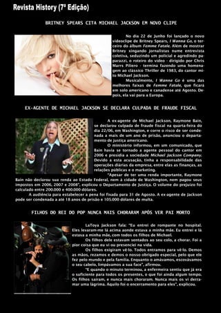 BRITNEY SPEARS CITA MICHAEL JACKSON EM NOVO CLIPE

                                                         No dia 22 de Junho foi lançado o novo
                                                 videoclipe de Britney Spears, I Wanna Go, o ter-
                                                 ceiro do álbum Femme Fatale. Além de mostrar
                                                 Britney xingando jornalistas nume entrevista
                                                 coletiva, seduzindo um policial e agredindo pa-
                                                 parazzi, o roteiro do vídeo - dirigido por Chris
                                                 Marrs Piliero - termina fazendo uma homena-
                                                 gem ao clássico Thriller de 1983, do cantor mi-
                                                 to Michael Jackson.
                                                         Musicalmente, I Wanna Go é uma das
                                                 melhores faixas de Femme Fatale, que ficará
                                                 em solo americano e canadense até Agosto. De-
                                                 pois, ela vai para a Europa.


    EX-AGENTE DE MICHAEL JACKSON SE DECLARA CULPADA DE FRAUDE FISCAL

                                                A ex-agente de Michael Jackson, Raymone Bain,
                                        se declarou culpada de fraude fiscal na quarta-feira do
                                        dia 22/06, em Washington, e corre o risco de ser conde-
                                        nada a mais de um ano de prisão, anunciou o departa-
                                        mento de justiça americano.
                                                O ministério informou, em um comunicado, que
                                        Bain havia se tornado a agente pessoal do cantor em
                                        2006 e presidia a sociedade Michael Jackson Company.
                                        Devido a esta acusação, tinha a responsabilidade das
                                        operações diárias da empresa, entre elas as finanças, as
                                        relações públicas e o marketing.
                                                “Apesar de ter uma renda importante, Raymone
Bain não declarou sua renda ao Estado Federal, nem à cidade de Washington, nem pagou seus
impostos em 2006, 2007 e 2008”, explicou o Departamento de Justiça. O volume do prejuízo foi
calculado entre 200.000 e 400.000 dólares.
       A audiência para estabelecer a pena foi fixada para 31 de Agosto. A ex-agente de Jackson
pode ser condenada a até 18 anos de prisão e 105.000 dólares de multa.


        FILHOS DO REI DO POP NUNCA MAIS CHORARAM APÓS VER PAI MORTO

                                    LaToya Jackson fala: “Eu entrei de rompante no hospital.
                             Eles levaram-me lá acima aonde estava a minha mãe. Eu entrei e lá
                             estava a minha mãe, com todos os filhos de Michael.
                                    Os filhos dele estavam sentados ao seu colo, a chorar. Foi a
                             pior coisa que eu vi ou presenciei na vida.
                                    Os filhos exigiram vê-lo. Todos entramos para vê-lo. Demos
                             as mãos, rezamos e demos o nosso obrigado especial, pelo que ele
                             fez pelo mundo e pela família. Enquanto o amávamos, escovávamos
                             o seu cabelo, limpávamos a sua face”, afirmou.
                                    “E quando o minuto terminou, a enfermeira sentiu que já era
                             o suficiente para todos os presentes, o que foi ainda algum tempo.
                             Os filhos saíram, e nunca mais choraram. Nunca mais os vi derra-
                             mar uma lágrima. Aquilo foi o encerramento para eles”, explicou.
 