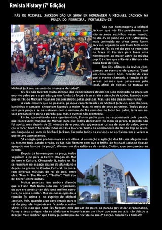 FÃS DE MICHAEL JACKSON DÃO UM SHOW EM HOMENAGEM A MICHAEL JACKSON NA
                    PRAÇA DO FERREIRA, FORTALEZA-CE

                                                                São nas homenagens à Michael
                                                         Jackson que nós fãs percebemos que
                                                         não estamos sozinhos nesse mundo.
                                                         No dia 25 de Junho de 2011, Sthefanny,
                                                         mais conhecida no orkut como Fanny
                                                         Jackson, organizou um Flash Mob onde
                                                         todos os fãs do rei do pop se reuniram
                                                         na Praça do Ferreira para fazer uma
                                                         homenagem ao maior astro da música
                                                         pop. E é claro que a Revista History não
                                                         podia ficar de fora.
                                                                Um dos editores da revista com-
                                                         pareceu ao evento e ele garante: “Senti
                                                         um clima muito bom. Percebi de cara
                                                         que o evento chamaria a tenção de di-
                                                         versas pessoas que passassem pelo
                                                         local, afinal de contas, se tratava de
Michael Jackson, assunto de interesse de todos!”.
       Os fãs não tiveram muita atenção dos expectadores devido ter sido montado na praça um
enorme palco para a parada gay (no funda da foto) e isso atraiu a atenção de todos, fazendo com
que os fãs de Michael ficassem despercebidos pelas pessoas. Mas isso não desanimou Fanny.
       A cada minuto que se passava, pessoas caracterizadas de Michael Jackson, com chapéus,
bandeiras e cartazes chegavam fazendo a maior festa no meio de seus parceiros. Todos passa-
vam pela praça e se assustavam com o número de fãs reunidos no local. No palco, teria um en-
saio preparatório para a parada gay, mas o evento não aconteceu.
       Então, aproveitando essa oportunidade, Fanny pediu para os responsáveis pela parada,
que colocassem músicas de Michael para que todos dançassem no meio da praça. O pedido não
foi aceito, mas depois de 22 minutos de espera, das gigantescas caixas de som do palco, come-
çou a tocar Beat It, fazendo todos os fãs à loucura. Todos os admiradores do Rei do Pop se reuni-
am dançando ao som de Michael Jackson, fazendo todos os curiosos se aproximarem e verem o
que estava acontecendo.
       “A energia que predominava ali era ótima. A animação e agitação dos fãs, me alegrou mui-
to. Mesmo tudo dando errado, os fãs não fizeram com que o brilho de Michael Jackson ficasse
apagado nos bancos da praça", afirmou um dos editores da revista, Cleiton, que compareceu ao
evento.
       Depois da homenagem na praça, todos
seguiram à pé para o Centro Dragão do Mar
de Arte e Cultura. Chegando lá, todos os fãs
se reuniram no espaço abaixo do planetário e
depois na grama do Centro Cultural. Lá canta-
ram diversas músicas do rei do pop, entre
elas: "Man In The Mirror", "Thriller", "Will You
Be There", entre outras.
       Muitas pessoas iam embora dizendo
que o Flash Mob tinha sido mal organizado,
ou que era preciso ter tido uma melhor estru-
tura, ou coisa similar. Mas na nossa opinião, a
reunião foi ótima e no espirito de Michael
Jackson. Pois, quando algo dava errado para o
rei do pop, ele improvisava fazendo o maior
show. E foi isso que seus fãs fizeram, pois apesar do palco da parada gay estar atrapalhando,
Fanny e seus amigos não se abalaram e improvisaram um show que com certeza não deixou a
desejar. Vale lembrar que Fanny já participou da revista na sua 2ª Edição. Parabéns a todos!!!!
 