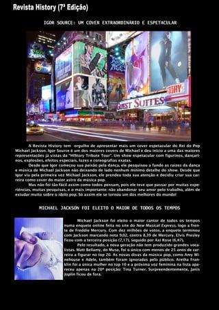 IGOR SOURCE: UM COVER EXTRAORDINÁRIO E ESPETACULAR




        A Revista History tem orgulho de apresentar mais um cover espetacular do Rei do Pop
Michael Jackson. Igor Source é um dos maiores covers de Michael e deu inicio a uma das maiores
representações já vistas da “HIStory Tribute Tour”. Um show espetacular com figurinos, dançari-
nos, explosões, efeitos especiais, luzes e coreografias exatas.
        Desde que Igor começou sua paixão pela dança, ele pesquisou a fundo as raízes da dança
e música de Michael Jackson não deixando de lado nenhum mínimo detalhe do show. Desde que
Igor viu pela primeira vez Michael Jackson, ele prendeu toda sua atenção e decidiu criar sua car-
reira como cover do maior astro da música pop.
        Mas não foi tão fácil assim como todos pensam, pois ele teve que passar por muitas expe-
riências, muitas pesquisas, e o mais importante: não abandonar seu amor pelo trabalho, além de
estudar muito sobre o ídolo pop. Só assim ele se tornou um dos melhores do mundo!


            MICHAEL JACKSON FOI ELEITO O MAIOR DE TODOS OS TEMPOS

                                 Michael Jackson foi eleito o maior cantor de todos os tempos
                         numa enquete online feita no site do New Musical Express, logo a fren-
                         te de Freddie Mercury. Com dez milhões de votos, a enquete terminou
                         com Jackson marcando nota 9,02, contra 8,39 de Mercury. Elvis Presley
                         ficou com a terceira posição (7,17), seguido por Axi Rose (6,47).
                                 Pelo resultado, a nova geração não tem produzido grandes voca-
                         listas. Matt Bellamy, do Muse, foi o único com menos de 25 anos de car-
                         reira a figurar no top 20. As novas divas da música pop, como Amy Wi-
                         nehouse e Adele, também foram ignoradas pelo público. Aretha Fran-
                         klin foi a única mulher no top 10 e a próxima voz feminina na lista apa-
                         receu apenas na 20ª posição: Tina Turner. Surpreendentemente, Janis
                         Joplin ficou de fora.
 