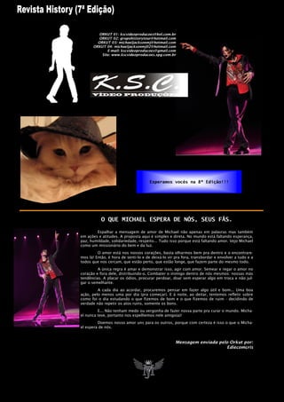 ORKUT 01: kscvideoproducoes@bol.com.br
         ORKUT 02: grupohistorytour@hotmail.com
         ORKUT 03: michaeljacksonmj@hotmail.com
       ORKUT 04: michaeljacksonmj02@hotmail.com
              E-mail: kscvideoproducoes@gmail.com
           Site: www.kscvideoproducoes.xpg.com.br




                                      Esperamos vocês na 8ª Edição!!!




           O QUE MICHAEL ESPERA DE NÓS, SEUS FÃS.

        Espalhar a mensagem de amor de Michael não apenas em palavras mas também
em ações e atitudes. A proposta aqui é simples e direta. No mundo está faltando esperança,
paz, humildade, solidariedade, respeito... Tudo isso porque está faltando amor. Vejo Michael
como um missionário do bem e da luz.
         O amor está nos nossos corações, basta olharmos bem pra dentro e o encontrare-
mos lá! Então, é hora de senti-lo e de deixá-lo vir pra fora, transbordar e envolver a tudo e a
todos que nos cercam, que estão perto, que estão longe, que fazem parte do mesmo todo.
         A única regra é amar e demonstrar isso, agir com amor. Semear e regar o amor no
coração e fora dele, distribuindo-o. Combater o inimigo dentro de nós mesmos: nossas más
tendências. A placar os ódios, procurar perdoar, doar sem esperar algo em troca e não jul-
gar o semelhante.
         A cada dia ao acordar, procuremos pensar em fazer algo útil e bom... Uma boa
ação, pelo menos uma por dia (pra começar). E à noite, ao deitar, tentemos refletir sobre
como foi o dia estudando o que fizemos de bom e o que fizemos de ruim - decidindo de
verdade não repetir os atos ruins, somente os bons.
         E... Não tenham medo ou vergonha de fazer nossa parte pra curar o mundo. Micha-
el nunca teve, portanto nos espelhemos nele amigo(a)!
         Doemos nosso amor uns para os outros, porque com certeza é isso o que o Micha-
el espera de nós.



                                                    Mensagem enviada pelo Orkut por:
                                                                         Ediecomcris
 