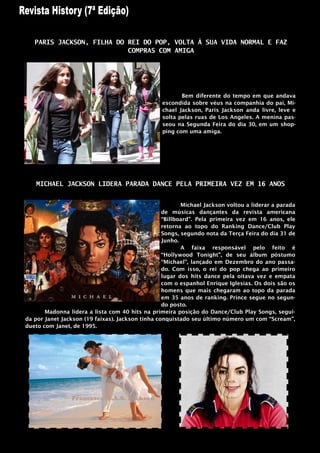 PARIS JACKSON, FILHA DO REI DO POP, VOLTA À SUA VIDA NORMAL E FAZ
                           COMPRAS COM AMIGA




                                                        Bem diferente do tempo em que andava
                                                 escondida sobre véus na companhia do pai, Mi-
                                                 chael Jackson, Paris Jackson anda livre, leve e
                                                 solta pelas ruas de Los Angeles. A menina pas-
                                                 seou na Segunda Feira do dia 30, em um shop-
                                                 ping com uma amiga.




   MICHAEL JACKSON LIDERA PARADA DANCE PELA PRIMEIRA VEZ EM 16 ANOS


                                                         Michael Jackson voltou a liderar a parada
                                                  de músicas dançantes da revista americana
                                                  “Billboard”. Pela primeira vez em 16 anos, ele
                                                  retorna ao topo do Ranking Dance/Club Play
                                                  Songs, segundo nota da Terça Feira do dia 31 de
                                                  Junho.
                                                         A faixa responsável pelo feito é
                                                  “Hollywood Tonight”, de seu álbum póstumo
                                                  “Michael”, lançado em Dezembro do ano passa-
                                                  do. Com isso, o rei do pop chega ao primeiro
                                                  lugar dos hits dance pela oitava vez e empata
                                                  com o espanhol Enrique Iglesias. Os dois são os
                                                  homens que mais chegaram ao topo da parada
                                                  em 35 anos de ranking. Prince segue no segun-
                                                  do posto.
       Madonna lidera a lista com 40 hits na primeira posição do Dance/Club Play Songs, segui-
da por Janet Jackson (19 faixas). Jackson tinha conquistado seu último número um com “Scream”,
dueto com Janet, de 1995.
 