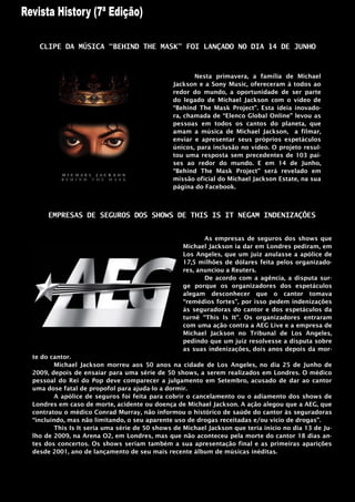 CLIPE DA MÚSICA “BEHIND THE MASK” FOI LANÇADO NO DIA 14 DE JUNHO



                                                     Nesta primavera, a família de Michael
                                              Jackson e a Sony Music, ofereceram à todos ao
                                              redor do mundo, a oportunidade de ser parte
                                              do legado de Michael Jackson com o vídeo de
                                              “Behind The Mask Project”. Esta ideia inovado-
                                              ra, chamada de “Elenco Global Online” levou as
                                              pessoas em todos os cantos do planeta, que
                                              amam a música de Michael Jackson, a filmar,
                                              enviar e apresentar seus próprios espetáculos
                                              únicos, para inclusão no vídeo. O projeto resul-
                                              tou uma resposta sem precedentes de 103 paí-
                                              ses ao redor do mundo. E em 14 de Junho,
                                              “Behind The Mask Project” será revelado em
                                              missão oficial do Michael Jackson Estate, na sua
                                              página do Facebook.



     EMPRESAS DE SEGUROS DOS SHOWS DE THIS IS IT NEGAM INDENIZAÇÕES


                                                        As empresas de seguros dos shows que
                                                 Michael Jackson ia dar em Londres pediram, em
                                                 Los Angeles, que um juiz anulasse a apólice de
                                                 17,5 milhões de dólares feita pelos organizado-
                                                 res, anunciou a Reuters.
                                                        De acordo com a agência, a disputa sur-
                                                 ge porque os organizadores dos espetáculos
                                                 alegam desconhecer que o cantor tomava
                                                 “remédios fortes”, por isso pedem indenizações
                                                 às seguradoras do cantor e dos espetáculos da
                                                 turnê “This Is It”. Os organizadores entraram
                                                 com uma ação contra a AEG Live e a empresa de
                                                 Michael Jackson no Tribunal de Los Angeles,
                                                 pedindo que um juiz resolvesse a disputa sobre
                                                 as suas indenizações, dois anos depois da mor-
te do cantor.
        Michael Jackson morreu aos 50 anos na cidade de Los Angeles, no dia 25 de Junho de
2009, depois de ensaiar para uma série de 50 shows, a serem realizados em Londres. O médico
pessoal do Rei do Pop deve comparecer a julgamento em Setembro, acusado de dar ao cantor
uma dose fatal de propofol para ajuda-lo a dormir.
        A apólice de seguros foi feita para cobrir o cancelamento ou o adiamento dos shows de
Londres em caso de morte, acidente ou doença de Michael Jackson. A ação alegou que a AEG, que
contratou o médico Conrad Murray, não informou o histórico de saúde do cantor às seguradoras
“incluindo, mas não limitando, o seu aparente uso de drogas receitadas e/ou vicio de drogas”.
        This Is It seria uma série de 50 shows de Michael Jackson que teria inicio no dia 13 de Ju-
lho de 2009, na Arena O2, em Londres, mas que não aconteceu pela morte do cantor 18 dias an-
tes dos concertos. Os shows seriam também a sua apresentação final e as primeiras aparições
desde 2001, ano de lançamento de seu mais recente álbum de músicas inéditas.
 