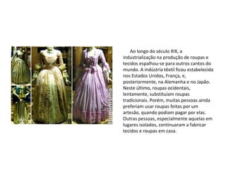 Produção de
Roupas
Ao longo do século XIX, a
industrialização na produção de roupas e
tecidos espalhou-se para outros cantos do
mundo. A indústria têxtil ficou estabelecida
nos Estados Unidos, França, e,
posteriormente, na Alemanha e no Japão.
Neste último, roupas ocidentais,
lentamente, substituíam roupas
tradicionais. Porém, muitas pessoas ainda
preferiam usar roupas feitas por um
artesão, quando podiam pagar por elas.
Outras pessoas, especialmente aquelas em
lugares isolados, continuaram a fabricar
tecidos e roupas em casa.
 