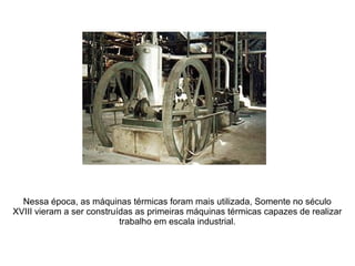 Nessa época, as máquinas térmicas foram mais utilizada, Somente no século
XVIII vieram a ser construídas as primeiras máquinas térmicas capazes de realizar
trabalho em escala industrial.
 