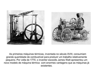 As primeiras máquinas térmicas, inventada no século XVIII, consumiam
grande quantidade de combustível para produzir um trabalho relativamente
pequeno. Por volta de 1770, o inventor escocês James Watt apresentou um
novo modelo de máquina térmica com enormes vantagens que as máquinas já
existentes.
 