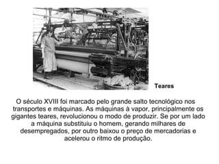 O século XVIII foi marcado pelo grande salto tecnológico nos
transportes e máquinas. As máquinas à vapor, principalmente os
gigantes teares, revolucionou o modo de produzir. Se por um lado
a máquina substituiu o homem, gerando milhares de
desempregados, por outro baixou o preço de mercadorias e
acelerou o ritmo de produção.
Teares
 